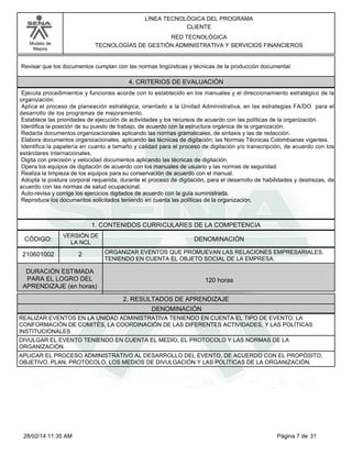 Modelo de
Mejora
LÍNEA TECNOLÓGICA DEL PROGRAMA
CLIENTE
RED TECNOLÓGICA
TECNOLOGÍAS DE GESTIÓN ADMINISTRATIVA Y SERVICIOS FINANCIEROS
Revisar que los documentos cumplan con las normas lingüísticas y técnicas de la producción documental.
4. CRITERIOS DE EVALUACIÓN
Ejecuta procedimientos y funciones acorde con lo establecido en los manuales y el direccionamiento estratégico de la
organización.
Aplica el proceso de planeación estratégica, orientado a la Unidad Administrativa, en las estrategias FA/DO para el
desarrollo de los programas de mejoramiento.
Establece las prioridades de ejecución de actividades y los recursos de acuerdo con las políticas de la organización.
Identifica la posición de su puesto de trabajo, de acuerdo con la estructura orgánica de la organización.
Redacta documentos organizacionales aplicando las normas gramaticales, de sintaxis y las de redacción.
Elabora documentos organizacionales, aplicando las técnicas de digitación; las Normas Técnicas Colombianas vigentes.
Identifica la papelería en cuanto a tamaño y calidad para el proceso de digitación y/o transcripción, de acuerdo con los
estándares internacionales.
Digita con precisión y velocidad documentos aplicando las técnicas de digitación.
Opera los equipos de digitación de acuerdo con los manuales de usuario y las normas de seguridad.
Realiza la limpieza de los equipos para su conservación de acuerdo con el manual.
Adopta la postura corporal requerida, durante el proceso de digitación, para el desarrollo de habilidades y destrezas, de
acuerdo con las normas de salud ocupacional.
Auto-revisa y corrige los ejercicios digitados de acuerdo con la guía suministrada.
Reproduce los documentos solicitados teniendo en cuenta las políticas de la organización.
1. CONTENIDOS CURRICULARES DE LA COMPETENCIA
DENOMINACIÓNCÓDIGO:
210601002
VERSIÓN DE
LA NCL
2
2. RESULTADOS DE APRENDIZAJE
ORGANIZAR EVENTOS QUE PROMUEVAN LAS RELACIONES EMPRESARIALES,
TENIENDO EN CUENTA EL OBJETO SOCIAL DE LA EMPRESA.
DURACIÓN ESTIMADA
PARA EL LOGRO DEL
APRENDIZAJE (en horas)
120 horas
DENOMINACIÓN
REALIZAR EVENTOS EN LA UNIDAD ADMINISTRATIVA TENIENDO EN CUENTA EL TIPO DE EVENTO, LA
CONFORMACIÓN DE COMITÉS, LA COORDINACIÓN DE LAS DIFERENTES ACTIVIDADES, Y LAS POLÍTICAS
INSTITUCIONALES
DIVULGAR EL EVENTO TENIENDO EN CUENTA EL MEDIO, EL PROTOCOLO Y LAS NORMAS DE LA
ORGANIZACIÓN.
APLICAR EL PROCESO ADMINISTRATIVO AL DESARROLLO DEL EVENTO, DE ACUERDO CON EL PROPÓSITO,
OBJETIVO, PLAN, PROTOCOLO, LOS MEDIOS DE DIVULGACIÓN Y LAS POLÍTICAS DE LA ORGANIZACIÓN.
Página 7 de 3128/02/14 11:35 AM
 