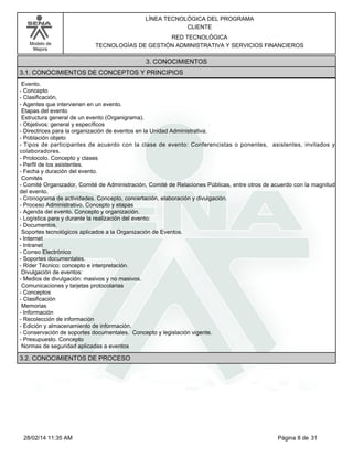 Modelo de
Mejora
LÍNEA TECNOLÓGICA DEL PROGRAMA
CLIENTE
RED TECNOLÓGICA
TECNOLOGÍAS DE GESTIÓN ADMINISTRATIVA Y SERVICIOS FINANCIEROS
3. CONOCIMIENTOS
3.1. CONOCIMIENTOS DE CONCEPTOS Y PRINCIPIOS
Evento.
-Concepto
-Clasificación,
-Agentes que intervienen en un evento.
Etapas del evento
Estructura general de un evento (Organigrama).
-Objetivos: general y específicos
-Directrices para la organización de eventos en la Unidad Administrativa.
-Población objeto
-Tipos de participantes de acuerdo con la clase de evento: Conferencistas o ponentes, asistentes, invitados y
colaboradores.
-Protocolo. Concepto y clases
-Perfil de los asistentes.
-Fecha y duración del evento.
Comités
-Comité Organizador, Comité de Administración, Comité de Relaciones Públicas, entre otros de acuerdo con la magnitud
del evento.
-Cronograma de actividades. Concepto, concertación, elaboración y divulgación.
-Proceso Administrativo. Concepto y etapas
-Agenda del evento. Concepto y organización.
-Logística para y durante la realización del evento:
-Documentos.
Soportes tecnológicos aplicados a la Organización de Eventos.
-Internet
-Intranet
-Correo Electrónico
-Soportes documentales.
-Rider Técnico: concepto e interpretación.
Divulgación de eventos:
-Medios de divulgación: masivos y no masivos.
Comunicaciones y tarjetas protocolarias
-Conceptos
-Clasificación
Memorias
-Información
-Recolección de información
-Edición y almacenamiento de información.
-Conservación de soportes documentales. Concepto y legislación vigente.
-Presupuesto. Concepto
Normas de seguridad aplicadas a eventos
3.2. CONOCIMIENTOS DE PROCESO
Página 8 de 3128/02/14 11:35 AM
 
