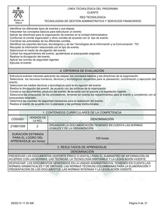 Modelo de
Mejora
LÍNEA TECNOLÓGICA DEL PROGRAMA
CLIENTE
RED TECNOLÓGICA
TECNOLOGÍAS DE GESTIÓN ADMINISTRATIVA Y SERVICIOS FINANCIEROS
Identificar los diferentes tipos de eventos y sus etapas.
Interpretar los conceptos básicos para estructurar un evento
Aplicar las directrices para la organización de eventos en la Unidad Administrativa
Conformar el comité organizador y otros comités de acuerdo con el tipo de evento.
Coordinar las actividades de los diferentes comités.
Identificar los soportes técnicos, tecnológicos y de las Tecnologías de la Información y la Comunicación TIC.
Recopilar la información relacionada con el tipo de evento.
Seleccionar el medio de divulgación del evento
Cotizar los requerimientos del evento, ajustándose al presupuesto asignado.
Realizar la divulgación del evento.
Aplicar las normas de seguridad vigentes
Ejecutar el evento
4. CRITERIOS DE EVALUACIÓN
Estructura eventos menores aplicando las etapas, los conceptos básicos y las directrices de la organización.
Selecciona los recursos humanos, técnicos y tecnológicos requeridos para la planeación, coordinación y ejecución del
evento.
Selecciona los medios técnicos y tecnológicos para la divulgación del evento.
Realiza la divulgación del evento, de acuerdo con las políticas de la organización
Conserva los documentos, producto del evento, de acuerdo con el soporte y la legislación vigente.
Selecciona las propuestas de los proveedores, teniendo en cuenta los requerimientos para el evento y cumpliendo con el
presupuesto asignado.
Determina las medidas de seguridad necesarias para la realización del evento.
Realiza el evento de acuerdo con lo planeado y las políticas institucionales.
1. CONTENIDOS CURRICULARES DE LA COMPETENCIA
DENOMINACIÓNCÓDIGO:
210601008
VERSIÓN DE
LA NCL
2
2. RESULTADOS DE APRENDIZAJE
ORGANIZAR LA DOCUMENTACIÓN TENIENDO EN CUENTA LAS NORMAS
LEGALES Y DE LA ORGANIZACIÓN
DURACIÓN ESTIMADA
PARA EL LOGRO DEL
APRENDIZAJE (en horas)
120 horas
DENOMINACIÓN
PRESERVAR LOS DOCUMENTOS (SOPORTE FÍSICO O DIGITAL) PARA EL SUMINISTRO DE INFORMACIÓN DE
ACUERDO CON LAS NORMAS, LAS TÉCNICAS, LA TECNOLOGÍA DISPONIBLE Y LA LEGISLACIÓN VIGENTE
DESPACHAR LOS DOCUMENTOS GENERADOS EN LA UNIDAD ADMINISTRATIVA, TENIENDO EN CUENTA LAS
NORMAS GRAMATICALES Y DE SINTAXIS, LAS NORMAS TÉCNICAS COLOMBIANAS PARA LA ELABORACIÓN Y
PRESENTACIÓN DE LOS DOCUMENTOS, LAS NORMAS INTERNAS Y LA LEGISLACIÓN VIGENTE.
Página 9 de 3128/02/14 11:35 AM
 