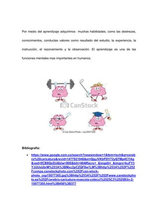 Por medio del aprendizaje adquirimos muchas habilidades, como las destrezas, 
conocimientos, conductas valores como resultado del estudio, la experiencia, la 
instrucción, el razonamiento y la observación. El aprendizaje es una de las 
funciones mentales mas importantes en humanos. 
Bibliografia: 
 https://www.google.com.co/search?newwindow=1&tbm=isch&q=cereb 
ro%20caricatura&revid=1477921948&ei=QjgJVKbPDY72yQTMp4CYAg 
&ved=0CB8QsSU&biw=800&bih=484#facrc=_&imgdii=_&imgrc=kuFY3 
YJUUsUbrM%253A%3BMxc2pCZQF8w1LM%3Bhttp%253A%252F%252 
Fcomps.canstockphoto.com%252Fcan-stock-photo_ 
csp15077305.jpg%3Bhttp%253A%252F%252Fwww.canstockpho 
to.es%252Fcerebro-caricatura-mascota-colecci%2525C3%2525B3n-2- 
15077305.html%3B450%3B377 
 