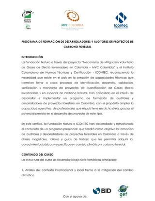 Con el apoyo de:
PROGRAMA DE FORMACIÓN DE DESARROLLADORES Y AUDITORES DE PROYECTOS DE
CARBONO FORESTAL
INTRODUCCIÓN
La Fundación Natura a través del proyecto “Mecanismo de Mitigación Voluntaria
de Gases de Efecto Invernadero en Colombia – MVC Colombia” y el Instituto
Colombiano de Normas Técnicas y Certificación - ICONTEC, reconociendo la
necesidad que existe en el país en la creación de capacidades técnicas que
permitan llevar a cabo procesos de identificación, desarrollo, validación,
verificación y monitoreo de proyectos de cuantificación de Gases Efecto
Invernadero y en especial de carbono forestal, han coincidido en el interés de
desarrollar e implementar un programa de formación de auditores y
desarrolladores de proyectos forestales en Colombia, con el propósito ampliar la
capacidad operativa de profesionales que el país tiene en dicha área, gracias al
potencial previsto en el desarrollo de proyecto de este tipo.
En este sentido, la Fundación Natura e ICONTEC han desarrollado y estructurado el
contenido de un programa presencial, que tendrá como objetivo la formación de
auditores y desarrolladores de proyectos forestales en Colombia a través de clases
magistrales, talleres y guías de trabajo que les permitirá adquirir los conocimientos
básicos y específicos en cambio climático y carbono forestal.
CONTENIDO DEL CURSO
La estructura del curso se desarrollará bajo siete temáticas principales:
1. Análisis del contexto internacional y local frente a la mitigación del cambio
climático
 