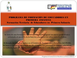 INAU




     PROGRAMA DE FORMACIÓN DE EDUCADORES EN
                    PRIMERA INFANCIA
    Formación Terciaria de Educadores en Primera Infancia




 Se trata de una formación terciaria pública que propone un nuevo perfil técnico
      orientado al ejercicio de la función educativa con niños entre 0 y 3 años.


El dictado de cursos se realiza en el Centro de Formación y Estudios del INAU,
de lunes a viernes en el horario de 19 a 22 horas. Las prácticas en centros educativos
se realizan, según la carga horaria correspondiente a cada año, en horario matutino
                                   y/o vespertino.
                                           
                                                Programa de Formación de Educadores en Primera Infancia
 