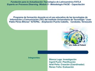 Fundación para la Actualización Tecnológica de Latinoamérica FATLA
Experto en Procesos Elearning. Módulo 5 - Metodología PACIE - Capacitación
Integrantes:
Blanca Lugo: Investigación
Ingrid Puchi: Planificación
Ariel Peña: Creación (Coordinador)
Renzo Yufra: Evaluación
Programa de formación docente en el uso educativo de las tecnologías de
Información y Comunicación (TIC) del Instituto Universitario de Tecnología “Juan
Pablo Pérez Alfonzo” IUTEPAL- Ampliación Puerto Cabello, Carabobo, Venezuela
 