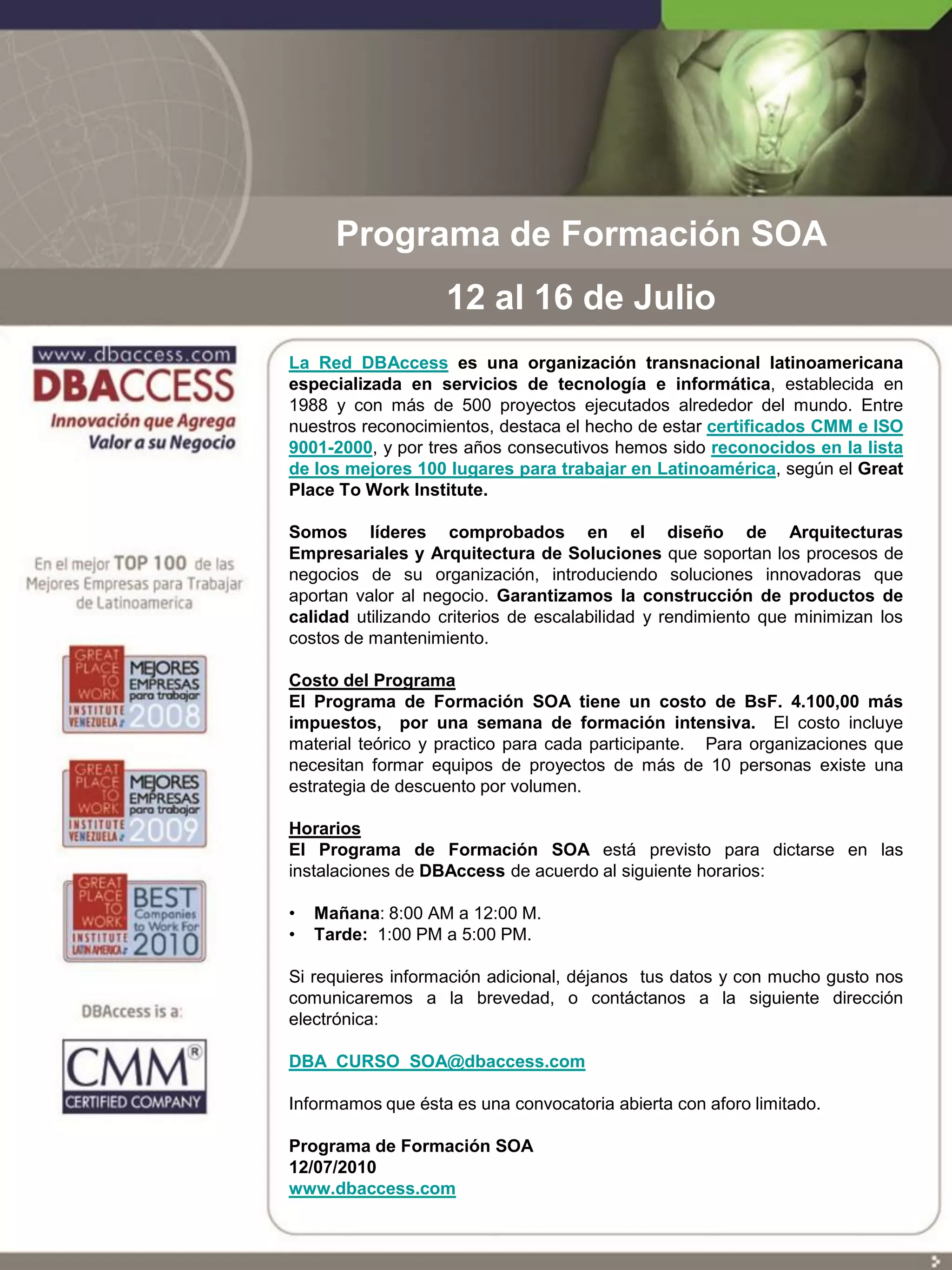 Programa de Formación SOA
                   12 al 16 de Julio
La Red DBAccess es una organización transnacional latinoamericana
especializada en servicios de tecnología e informática, establecida en
1988 y con más de 500 proyectos ejecutados alrededor del mundo. Entre
nuestros reconocimientos, destaca el hecho de estar certificados CMM e ISO
9001-2000, y por tres años consecutivos hemos sido reconocidos en la lista
de los mejores 100 lugares para trabajar en Latinoamérica, según el Great
Place To Work Institute.

Somos líderes comprobados en el diseño de Arquitecturas
Empresariales y Arquitectura de Soluciones que soportan los procesos de
negocios de su organización, introduciendo soluciones innovadoras que
aportan valor al negocio. Garantizamos la construcción de productos de
calidad utilizando criterios de escalabilidad y rendimiento que minimizan los
costos de mantenimiento.

Costo del Programa
El Programa de Formación SOA tiene un costo de BsF. 4.100,00 más
impuestos, por una semana de formación intensiva. El costo incluye
material teórico y practico para cada participante. Para organizaciones que
necesitan formar equipos de proyectos de más de 10 personas existe una
estrategia de descuento por volumen.

Horarios
El Programa de Formación SOA está previsto para dictarse en las
instalaciones de DBAccess de acuerdo al siguiente horarios:

•   Mañana: 8:00 AM a 12:00 M.
•   Tarde: 1:00 PM a 5:00 PM.

Si requieres información adicional, déjanos tus datos y con mucho gusto nos
comunicaremos a la brevedad, o contáctanos a la siguiente dirección
electrónica:

DBA_CURSO_SOA@dbaccess.com

Informamos que ésta es una convocatoria abierta con aforo limitado.

Programa de Formación SOA
12/07/2010
www.dbaccess.com
 
