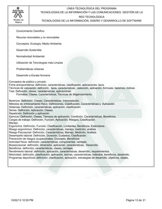 Modelo de
Mejora
LÍNEA TECNOLÓGICA DEL PROGRAMA
TECNOLOGÍAS DE LA INFORMACIÓN Y LAS COMUNICACIONES GESTIÓN DE LA
RED TECNOLÓGICA
TECNOLOGÍAS DE LA INFORMACIÓN, DISEÑO Y DESARROLLO DE SOFTWARE
· Conocimiento Científico
· Recurso renovables y no renovables
· Conceptos: Ecología, Medio Ambiente.
· Desarrollo Sostenible
· Normatividad Ambiental
· Utilización de Tecnologías más Limpias
· Problemáticas Urbanas
· Desarrollo a Escala Humana
Conceptos de público y privado
Ficha antropométrica: definición, características, clasificación, aplicaciones, tipos.
Técnicas de valoración: definición, tipos, características , selección, aplicación, formulas, baremos, índices
Test: Definición, clases, características, aplicaciones.
· Formatos: Clases, Características, Técnicas de diligenciamiento.
Baremos: Definición, Clases, Características, Interpretación.
Métodos de entrenamiento físico: Definiciones, Clasificación, Características y Aplicación.
Sistemas: Definición, características, aplicación, clasificación.
Series: Definición, Aplicación, Clases
Repetición: Definición y aplicación
Ejercicio: Definición, Clases, Tiempos de aplicación, Condición, Características, Beneficios.
Cargas de trabajo: Definición, Función, Aplicación, Riesgos, Clasificación.
Manejo.
Ergonomía: Definición, Función, Clasificación, Limitantes, Beneficios, Estándares.
Riesgo ergonómico: Definición, características, manejo, medición, análisis
Riesgo Psicosocial: Definición, Características, Manejo, Medición, Análisis.
Desempeño laboral: Definición, Duración, Cuidados, Clasificación.
Prevención de riesgos ocupacionales: Concepto, Beneficios.
Actividad física: definición ,características, componentes, ventajas
Biopsicosocial: definición, dimensión, aplicación, características. Desarrollo.
Beneficios: definición, características, clases, ventajas.
Rendimiento laboral: definición, aplicación, características, desarrollo, requerimientos.
Motricidad: definición, clasificación, aplicación, teorías, características, métodos, beneficios, desarrollo.
Programas deportivos: definición, clasificación, aplicación, estrategias de desarrollo, objetivos, clases,
Página 13 de 2110/02/13 10:59 PM
 
