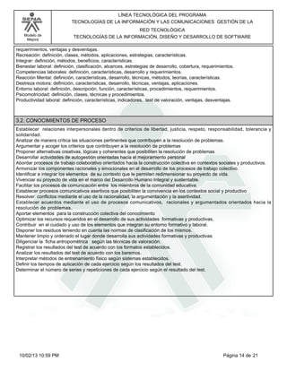 Modelo de
Mejora
LÍNEA TECNOLÓGICA DEL PROGRAMA
TECNOLOGÍAS DE LA INFORMACIÓN Y LAS COMUNICACIONES GESTIÓN DE LA
RED TECNOLÓGICA
TECNOLOGÍAS DE LA INFORMACIÓN, DISEÑO Y DESARROLLO DE SOFTWARE
requerimientos, ventajas y desventajas.
Recreación: definición, clases, métodos, aplicaciones, estrategias, características.
Integrar: definición, métodos, beneficios, características.
Bienestar laboral: definición, clasificación, alcances, estrategias de desarrollo, cobertura, requerimientos.
Competencias laborales: definición, características, desarrollo y requerimientos.
Reacción Mental: definición, características, desarrollo, técnicas, métodos, teorías, características.
Destreza motora: definición, características, desarrollo, técnicas, ventajas, aplicaciones.
Entorno laboral: definición, descripción, función, características, procedimientos, requerimientos.
Psicomotricidad: definición, clases, técnicas y procedimientos.
Productividad laboral: definición, características, indicadores, test de valoración, ventajas, desventajas.
3.2. CONOCIMIENTOS DE PROCESO
Establecer relaciones interpersonales dentro de criterios de libertad, justicia, respeto, responsabilidad, tolerancia y
solidaridad.
Analizar de manera crítica las situaciones pertinentes que contribuyen a la resolución de problemas.
Argumentar y acoger los criterios que contribuyen a la resolución de problemas
Proponer alternativas creativas, lógicas y coherentes que posibiliten la resolución de problemas
Desarrollar actividades de autogestión orientadas hacia el mejoramiento personal
Abordar procesos de trabajo colaborativo orientados hacia la construcción colectiva en contextos sociales y productivos.
Armonizar los componentes racionales y emocionales en el desarrollo de los procesos de trabajo colectivo.
Identificar e integrar los elementos de su contexto que le permiten redimensionar su proyecto de vida.
Vivenciar su proyecto de vida en el marco del Desarrollo Humano Integral y sustentable.
Facilitar los procesos de comunicación entre los miembros de la comunidad educativa.
Establecer procesos comunicativos asertivos que posibiliten la convivencia en los contextos social y productivo
Resolver conflictos mediante el uso de la racionalidad, la argumentación y la asertividad.
Establecer acuerdos mediante el uso de procesos comunicativos, racionales y argumentados orientados hacia la
resolución de problemas.
Aportar elementos para la construcción colectiva del conocimiento
Optimizar los recursos requeridos en el desarrollo de sus actividades formativas y productivas.
Contribuir en el cuidado y uso de los elementos que integran su entorno formativo y laboral.
Disponer los residuos teniendo en cuenta las normas de clasificación de los mismos.
Mantener limpio y ordenado el lugar donde desarrolla sus actividades formativas y productivas
Diligenciar la ficha antropométrica según las técnicas de valoración.
Registrar los resultados del test de acuerdo con los formatos establecidos.
Analizar los resultados del test de acuerdo con los baremos.
Interpretar métodos de entrenamiento físico según sistemas establecidos.
Definir los tiempos de aplicación de cada ejercicio según los resultados del test.
Determinar el número de series y repeticiones de cada ejercicio según el resultado del test.
Página 14 de 2110/02/13 10:59 PM
 
