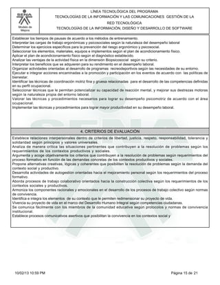 Modelo de
Mejora
LÍNEA TECNOLÓGICA DEL PROGRAMA
TECNOLOGÍAS DE LA INFORMACIÓN Y LAS COMUNICACIONES GESTIÓN DE LA
RED TECNOLÓGICA
TECNOLOGÍAS DE LA INFORMACIÓN, DISEÑO Y DESARROLLO DE SOFTWARE
Establecer los tiempos de pausas de acuerdo a los métodos de entrenamiento.
Interpretar las cargas de trabajo ergonómicas y psicosociales según la naturaleza del desempeño laboral
Determinar los ejercicios específicos para la prevención del riesgo ergonómico y psicosocial.
Seleccionar los elementos, materiales, equipos e implementos según el plan de acondicionamiento físico.
Aplicar el plan de acondicionamiento físico según el diagnóstico establecido.
Analizar las ventajas de la actividad física en la dimensión Biopsicosocial según su criterio.
Interpretar los beneficios que se adquieren para su rendimiento en el desempeño laboral.
Organizar actividades orientadas al desarrollo de programas recreodeportivos según las necesidades de su entorno.
Ejecutar e integrar acciones encaminadas a la promoción y participación en los eventos de acuerdo con las políticas de
bienestar.
Identificar las técnicas de coordinación motriz fina y gruesa relacionadas para el desarrollo de las competencias definidas
en su perfil ocupacional.
Seleccionar técnicas que le permitan potencializar su capacidad de reacción mental, y mejorar sus destrezas motoras
según la naturaleza propia del entorno laboral.
Valorar las técnicas y procedimientos necesarios para lograr su desempeño psicomotriz de acuerdo con el área
ocupacional.
Implementar las técnicas y procedimientos para lograr mayor productividad en su desempeño laboral.
4. CRITERIOS DE EVALUACIÓN
Establece relaciones interpersonales dentro de criterios de libertad, justicia, respeto, responsabilidad, tolerancia y
solidaridad según principios y valores universales.
Analiza de manera crítica las situaciones pertinentes que contribuyen a la resolución de problemas según los
requerimientos de los contextos productivos y sociales.
Argumenta y acoge objetivamente los criterios que contribuyen a la resolución de problemas según requerimientos del
proceso formativo en función de las demandas concretas de los contextos productivos y sociales.
Propone alternativas creativas, lógicas y coherentes que posibiliten la resolución de problemas según la demanda del
contexto social y productivo.
Desarrolla actividades de autogestión orientadas hacia el mejoramiento personal según los requerimientos del proceso
formativo.
Aborda procesos de trabajo colaborativo orientados hacia la construcción colectiva según los requerimientos de los
contextos sociales y productivos.
Armoniza los componentes racionales y emocionales en el desarrollo de los procesos de trabajo colectivo según normas
de convivencia.
Identifica e integra los elementos de su contexto que le permiten redimensionar su proyecto de vida.
Vivencia su proyecto de vida en el marco del Desarrollo Humano Integral según competencias ciudadanas.
Se comunica fácilmente con los miembros de la comunidad educativa según protocolos y normas de convivencia
institucional.
Establece procesos comunicativos asertivos que posibilitan la convivencia en los contextos social y
Página 15 de 2110/02/13 10:59 PM
 