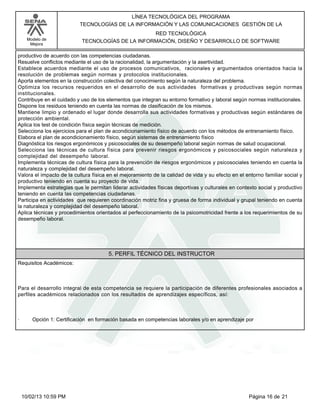 Modelo de
Mejora
LÍNEA TECNOLÓGICA DEL PROGRAMA
TECNOLOGÍAS DE LA INFORMACIÓN Y LAS COMUNICACIONES GESTIÓN DE LA
RED TECNOLÓGICA
TECNOLOGÍAS DE LA INFORMACIÓN, DISEÑO Y DESARROLLO DE SOFTWARE
productivo de acuerdo con las competencias ciudadanas.
Resuelve conflictos mediante el uso de la racionalidad, la argumentación y la asertividad.
Establece acuerdos mediante el uso de procesos comunicativos, racionales y argumentados orientados hacia la
resolución de problemas según normas y protocolos institucionales.
Aporta elementos en la construcción colectiva del conocimiento según la naturaleza del problema.
Optimiza los recursos requeridos en el desarrollo de sus actividades formativas y productivas según normas
institucionales.
Contribuye en el cuidado y uso de los elementos que integran su entorno formativo y laboral según normas institucionales.
Dispone los residuos teniendo en cuenta las normas de clasificación de los mismos.
Mantiene limpio y ordenado el lugar donde desarrolla sus actividades formativas y productivas según estándares de
protección ambiental.
Aplica los test de condición física según técnicas de medición.
Selecciona los ejercicios para el plan de acondicionamiento físico de acuerdo con los métodos de entrenamiento físico.
Elabora el plan de acondicionamiento físico, según sistemas de entrenamiento físico
Diagnóstica los riesgos ergonómicos y psicosociales de su desempeño laboral según normas de salud ocupacional.
Selecciona las técnicas de cultura física para prevenir riesgos ergonómicos y psicosociales según naturaleza y
complejidad del desempeño laboral.
Implementa técnicas de cultura física para la prevención de riesgos ergonómicos y psicosociales teniendo en cuenta la
naturaleza y complejidad del desempeño laboral.
Valora el impacto de la cultura física en el mejoramiento de la calidad de vida y su efecto en el entorno familiar social y
productivo teniendo en cuenta su proyecto de vida.
Implementa estrategias que le permitan liderar actividades físicas deportivas y culturales en contexto social y productivo
teniendo en cuenta las competencias ciudadanas.
Participa en actividades que requieren coordinación motriz fina y gruesa de forma individual y grupal teniendo en cuenta
la naturaleza y complejidad del desempeño laboral.
Aplica técnicas y procedimientos orientados al perfeccionamiento de la psicomotricidad frente a los requerimientos de su
desempeño laboral.
5. PERFIL TÉCNICO DEL INSTRUCTOR
Requisitos Académicos:
Para el desarrollo integral de esta competencia se requiere la participación de diferentes profesionales asociados a
perfiles académicos relacionados con los resultados de aprendizajes específicos, así:
· Opción 1: Certificación en formación basada en competencias laborales y/o en aprendizaje por
Página 16 de 2110/02/13 10:59 PM
 