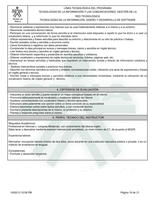 Modelo de
Mejora
LÍNEA TECNOLÓGICA DEL PROGRAMA
TECNOLOGÍAS DE LA INFORMACIÓN Y LAS COMUNICACIONES GESTIÓN DE LA
RED TECNOLÓGICA
TECNOLOGÍAS DE LA INFORMACIÓN, DISEÑO Y DESARROLLO DE SOFTWARE
-Reconocer palabras y expresiones muy básicas que se usan habitualmente relativas a si mismo y a su entorno.
-Reconocer vocabulario técnico básico.
-Participar en una conversación de forma sencilla si el interlocutor está dispuesto a repetir lo que ha dicho o a usar un
vocabulario básico, y a reformular lo que ha intentado decir.
-Utilizar expresiones y frases sencillas para describir su entorno y relacionarse en su sitio de práctica o trabajo.
-Escribir postales cortas y sencillas y anuncios cortos.
-Llenar formularios o registros con datos personales.
-Comprender la idea principal en avisos y mensajes breves, claros y sencillos en inglés técnico.
-Leer textos muy breves y sencillos en inglés general y técnico.
-Obtener información específica y predecible en escritos sencillos y cotidianos.
-Obtener vocabulario y expresiones de inglés técnico en anuncios, folletos, páginas web, etc.
-Interactuar en tareas sencillas y habituales que requieren un intercambio simple y directo de información cotidiana y
técnica.
- Realizar intercambios sociales y prácticos muy breves,
-Describir con términos sencillos su entorno y entablar conversaciones cortas, utilizando una serie de expresiones y frases
en inglés general y técnico.
-Escribir notas y mensajes breves y sencillos relativos a sus necesidades inmediatas, mediante la utilización de un
vocabulario básico de inglés general y técnico.
4. CRITERIOS DE EVALUACIÓN
-Interpreta un texto sencillo y puede construir un mapa conceptual basado en el mismo.
-Pronuncia adecuadamente el vocabulario y modismos básicos del idioma
-Sostiene conversaciones con vocabulario básico y técnico aprendido.
-Estructura adecuadamente una opinión sobre un tema conocido de su especialidad.
-Elabora resúmenes cortos sobre textos sencillos, y con contenido técnico.
-Escribe o presenta descripciones de sí mismo, su profesión y su entorno.
-Plantea y responde preguntas sobre sí mismo.
5. PERFIL TÉCNICO DEL INSTRUCTOR
Requisitos Académicos:
Profesional en Idiomas o Lenguas Modernas, con conocimiento del idioma inglés.
Debe tener y demostrar mediante examen internacional acreditado, un nivel mínimo de C1, de acuerdo al MCER.
Experiencia laboral:
Demostrar vinculación laboral mínimo de dos años, como docente en una institución educativa pública o privada, o en un
instituto de enseñanza de lenguas.
Competencias:
-Formular y desarrollar proyectos
Página 19 de 2110/02/13 10:59 PM
 
