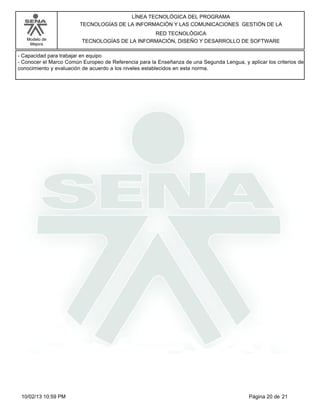 Modelo de
Mejora
LÍNEA TECNOLÓGICA DEL PROGRAMA
TECNOLOGÍAS DE LA INFORMACIÓN Y LAS COMUNICACIONES GESTIÓN DE LA
RED TECNOLÓGICA
TECNOLOGÍAS DE LA INFORMACIÓN, DISEÑO Y DESARROLLO DE SOFTWARE
-Capacidad para trabajar en equipo
-Conocer el Marco Común Europeo de Referencia para la Enseñanza de una Segunda Lengua, y aplicar los criterios de
conocimiento y evaluación de acuerdo a los niveles establecidos en esta norma.
Página 20 de 2110/02/13 10:59 PM
 