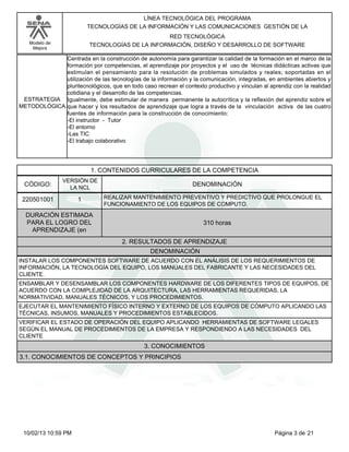 Modelo de
Mejora
LÍNEA TECNOLÓGICA DEL PROGRAMA
TECNOLOGÍAS DE LA INFORMACIÓN Y LAS COMUNICACIONES GESTIÓN DE LA
RED TECNOLÓGICA
TECNOLOGÍAS DE LA INFORMACIÓN, DISEÑO Y DESARROLLO DE SOFTWARE
Centrada en la construcción de autonomía para garantizar la calidad de la formación en el marco de la
formación por competencias, el aprendizaje por proyectos y el uso de técnicas didácticas activas que
estimulan el pensamiento para la resolución de problemas simulados y reales; soportadas en el
utilización de las tecnologías de la información y la comunicación, integradas, en ambientes abiertos y
pluritecnológicos, que en todo caso recrean el contexto productivo y vinculan al aprendiz con la realidad
cotidiana y el desarrollo de las competencias.
Igualmente, debe estimular de manera permanente la autocrítica y la reflexión del aprendiz sobre el
que hacer y los resultados de aprendizaje que logra a través de la vinculación activa de las cuatro
fuentes de información para la construcción de conocimiento:
-El instructor - Tutor
-El entorno
-Las TIC
-El trabajo colaborativo
ESTRATEGIA
METODOLÓGICA
1. CONTENIDOS CURRICULARES DE LA COMPETENCIA
DENOMINACIÓNCÓDIGO:
220501001
VERSIÓN DE
LA NCL
1
2. RESULTADOS DE APRENDIZAJE
REALIZAR MANTENIMIENTO PREVENTIVO Y PREDICTIVO QUE PROLONGUE EL
FUNCIONAMIENTO DE LOS EQUIPOS DE COMPUTO.
DURACIÓN ESTIMADA
PARA EL LOGRO DEL
APRENDIZAJE (en
310 horas
DENOMINACIÓN
INSTALAR LOS COMPONENTES SOFTWARE DE ACUERDO CON EL ANÁLISIS DE LOS REQUERIMIENTOS DE
INFORMACIÓN, LA TECNOLOGÍA DEL EQUIPO, LOS MANUALES DEL FABRICANTE Y LAS NECESIDADES DEL
CLIENTE.
ENSAMBLAR Y DESENSAMBLAR LOS COMPONENTES HARDWARE DE LOS DIFERENTES TIPOS DE EQUIPOS, DE
ACUERDO CON LA COMPLEJIDAD DE LA ARQUITECTURA, LAS HERRAMIENTAS REQUERIDAS, LA
NORMATIVIDAD, MANUALES TÉCNICOS, Y LOS PROCEDIMIENTOS.
EJECUTAR EL MANTENIMIENTO FÍSICO INTERNO Y EXTERNO DE LOS EQUIPOS DE CÓMPUTO APLICANDO LAS
TÉCNICAS, INSUMOS, MANUALES Y PROCEDIMIENTOS ESTABLECIDOS.
VERIFICAR EL ESTADO DE OPERACIÓN DEL EQUIPO APLICANDO HERRAMIENTAS DE SOFTWARE LEGALES
SEGÚN EL MANUAL DE PROCEDIMIENTOS DE LA EMPRESA Y RESPONDIENDO A LAS NECESIDADES DEL
CLIENTE
3. CONOCIMIENTOS
3.1. CONOCIMIENTOS DE CONCEPTOS Y PRINCIPIOS
Página 3 de 2110/02/13 10:59 PM
 