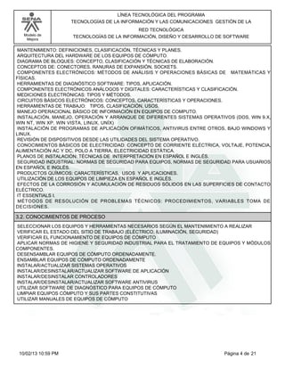 Modelo de
Mejora
LÍNEA TECNOLÓGICA DEL PROGRAMA
TECNOLOGÍAS DE LA INFORMACIÓN Y LAS COMUNICACIONES GESTIÓN DE LA
RED TECNOLÓGICA
TECNOLOGÍAS DE LA INFORMACIÓN, DISEÑO Y DESARROLLO DE SOFTWARE
MANTENIMIENTO: DEFINICIONES, CLASIFICACIÓN, TÉCNICAS Y PLANES.
ARQUITECTURA DEL HARDWARE DE LOS EQUIPOS DE CÓMPUTO.
DIAGRAMA DE BLOQUES: CONCEPTO, CLASIFICACIÓN Y TÉCNICAS DE ELABORACIÓN.
CONCEPTOS DE: CONECTORES, RANURAS DE EXPANSIÓN, SOCKETS.
COMPONENTES ELECTRÓNICOS: MÉTODOS DE ANÁLISIS Y OPERACIONES BÁSICAS DE MATEMÁTICAS Y
FÍSICAS.
HERRAMIENTAS DE DIAGNÓSTICO SOFTWARE: TIPOS, APLICACIÓN.
COMPONENTES ELECTRÓNICOS ANÁLOGOS Y DIGITALES: CARACTERÍSTICAS Y CLASIFICACIÓN.
MEDICIONES ELECTRÓNICAS: TIPOS Y MÉTODOS.
CIRCUITOS BÁSICOS ELECTRÓNICOS: CONCEPTOS, CARACTERÍSTICAS Y OPERACIONES.
HERRAMIENTAS DE TRABAJO: TIPOS, CLASIFICACIÓN, USOS.
MANEJO OPERACIONAL BÁSICO DE INFORMACIÓN EN EQUIPOS DE COMPUTO.
INSTALACIÓN, MANEJO, OPERACIÓN Y ARRANQUE DE DIFERENTES SISTEMAS OPERATIVOS (DOS, WIN 9.X,
WIN NT, WIN XP, WIN VISTA, LINUX, UNÍX)
INSTALACIÓN DE PROGRAMAS DE APLICACIÓN OFIMÁTICOS, ANTIVIRUS ENTRE OTROS, BAJO WINDOWS Y
LINUX.
REVISIÓN DE DISPOSITIVOS DESDE LAS UTILIDADES DEL SISTEMA OPERATIVO.
CONOCIMIENTOS BÁSICOS DE ELECTRICIDAD: CONCEPTO DE CORRIENTE ELÉCTRICA, VOLTAJE, POTENCIA,
ALIMENTACIÓN AC Y DC, POLO A TIERRA, ELECTRICIDAD ESTÁTICA.
PLANOS DE INSTALACIÓN: TÉCNICAS DE INTERPRETACIÓN EN ESPAÑOL E INGLÉS.
SEGURIDAD INDUSTRIAL: NORMAS DE SEGURIDAD PARA EQUIPOS, NORMAS DE SEGURIDAD PARA USUARIOS
EN ESPAÑOL E INGLÉS.
PRODUCTOS QUÍMICOS: CARACTERÍSTICAS, USOS Y APLICACIONES.
UTILIZACIÓN DE LOS EQUIPOS DE LIMPIEZA EN ESPAÑOL E INGLÉS.
EFECTOS DE LA CORROSIÓN Y ACUMULACIÓN DE RESIDUOS SÓLIDOS EN LAS SUPERFICIES DE CONTACTO
ELÉCTRICO.
IT ESSENTIALS I.
MÉTODOS DE RESOLUCIÓN DE PROBLEMAS TÉCNICOS: PROCEDIMIENTOS, VARIABLES TOMA DE
DECISIONES.
3.2. CONOCIMIENTOS DE PROCESO
SELECCIONAR LOS EQUIPOS Y HERRAMIENTAS NECESARIOS SEGÚN EL MANTENIMIENTO A REALIZAR
VERIFICAR EL ESTADO DEL SITIO DE TRABAJO (ELÉCTRICO, ILUMINACIÓN, SEGURIDAD)
VERIFICAR EL FUNCIONAMIENTO DE EQUIPOS DE CÓMPUTO
APLICAR NORMAS DE HIGIENE Y SEGURIDAD INDUSTRIAL PARA EL TRATAMIENTO DE EQUIPOS Y MÓDULOS
COMPONENTES.
DESENSAMBLAR EQUIPOS DE CÓMPUTO ORDENADAMENTE.
ENSAMBLAR EQUIPOS DE CÓMPUTO ORDENADAMENTE
INSTALAR/ACTUALIZAR SISTEMAS OPERATIVOS
INSTALAR/DESINSTALAR/ACTUALIZAR SOFTWARE DE APLICACIÓN
INSTALAR/DESINSTALAR CONTROLADORES
INSTALAR/DESINSTALAR/ACTUALIZAR SOFTWARE ANTIVIRUS
UTILIZAR SOFTWARE DE DIAGNÓSTICO PARA EQUIPOS DE CÓMPUTO
LIMPIAR EQUIPOS CÓMPUTO Y SUS PARTES CONSTITUTIVAS
UTILIZAR MANUALES DE EQUIPOS DE CÓMPUTO
Página 4 de 2110/02/13 10:59 PM
 