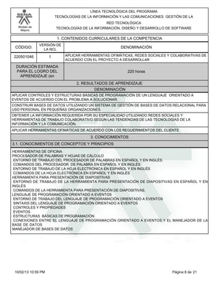 Modelo de
Mejora
LÍNEA TECNOLÓGICA DEL PROGRAMA
TECNOLOGÍAS DE LA INFORMACIÓN Y LAS COMUNICACIONES GESTIÓN DE LA
RED TECNOLÓGICA
TECNOLOGÍAS DE LA INFORMACIÓN, DISEÑO Y DESARROLLO DE SOFTWARE
1. CONTENIDOS CURRICULARES DE LA COMPETENCIA
DENOMINACIÓNCÓDIGO:
220501046
VERSIÓN DE
LA NCL
1
2. RESULTADOS DE APRENDIZAJE
APLICAR HERRAMIENTAS OFIMÁTICAS, REDES SOCIALES Y COLABORATIVAS DE
ACUERDO CON EL PROYECTO A DESARROLLAR
DURACIÓN ESTIMADA
PARA EL LOGRO DEL
APRENDIZAJE (en
220 horas
DENOMINACIÓN
APLICAR CONTROLES Y ESTRUCTURAS BÁSICAS DE PROGRAMACIÓN DE UN LENGUAJE ORIENTADO A
EVENTOS DE ACUERDO CON EL PROBLEMA A SOLUCIONAR.
CONSTRUIR BASES DE DATOS UTILIZANDO UN SISTEMA DE GESTIÓN DE BASES DE DATOS RELACIONAL PARA
USO PERSONAL EN PEQUEÑAS ORGANIZACIONES.
OBTENER LA INFORMACIÓN REQUERIDA POR SU ESPECIALIDAD UTILIZANDO REDES SOCIALES Y
HERRAMIENTAS DE TRABAJO COLABORATIVO SEGÚN LAS TENDENCIAS DE LAS TECNOLOGÍAS DE LA
INFORMACIÓN Y LA COMUNICACIÓN.
APLICAR HERRAMIENTAS OFIMÁTICAS DE ACUERDO CON LOS REQUERIMIENTOS DEL CLIENTE
3. CONOCIMIENTOS
3.1. CONOCIMIENTOS DE CONCEPTOS Y PRINCIPIOS
HERRAMIENTAS DE OFICINA
PROCESADOR DE PALABRAS Y HOJAS DE CÁLCULO
ENTORNO DE TRABAJO DEL PROCESADOR DE PALABRAS EN ESPAÑOL Y EN INGLÉS.
COMANDOS DEL PROCESADOR DE PALABRA EN ESPAÑOL Y EN INGLÉS
ENTORNO DE TRABAJO DE LA HOJA ELECTRÓNICA EN ESPAÑOL Y EN INGLÉS
COMANDOS DE LA HOJA ELECTRÓNICA EN ESPAÑOL Y EN INGLÉS
HERRAMIENTA PARA PRESENTACIÓN DE DIAPOSITIVAS
ENTORNO DE TRABAJO DE LA HERRAMIENTA PARA PRESENTACIÓN DE DIAPOSITIVAS EN ESPAÑOL Y EN
INGLÉS
COMANDOS DE LA HERRAMIENTA PARA PRESENTACIÓN DE DIAPOSITIVAS.
LENGUAJE DE PROGRAMACIÓN ORIENTADO A EVENTOS
ENTORNO DE TRABAJO DEL LENGUAJE DE PROGRAMACIÓN ORIENTADO A EVENTOS
SINTAXIS DEL LENGUAJE DE PROGRAMACIÓN ORIENTADO A EVENTOS
CONTROLES Y PROPIEDADES
EVENTOS
ESTRUCTURAS BÁSICAS DE PROGRAMACIÓN
CONEXIONES ENTRE EL LENGUAJE DE PROGRAMACIÓN ORIENTADO A EVENTOS Y EL MANEJADOR DE LA
BASE DE DATOS
MANEJADOR DE BASES DE DATOS
Página 8 de 2110/02/13 10:59 PM
 
