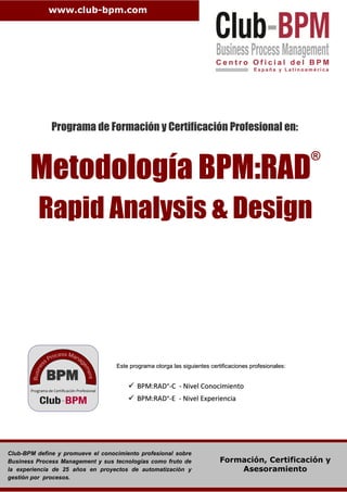 Metodología BPM:RAD
®
Rapid Analysis & Design
Programa de Formación y Certificación Profesional en:
www.club-bpm.com
Formación, Certificación y
Asesoramiento

 BPM:RAD
BPM:RAD®-
-C
C -
- Nivel Conocimiento
Nivel Conocimiento

 BPM:RAD
BPM:RAD®-
-E
E -
- Nivel Experiencia
Nivel Experiencia
Este programa otorga
Este programa otorga las
las siguientes
siguientes certificaciones
certificaciones profesionales:
profesionales:
BPM
BPM
BPM
BPM
BPM
BPM
BPM
BPM
Programa de Certificación Profesional
Club-BPM define y promueve el conocimiento profesional sobre
Business Process Management y sus tecnologías como fruto de
la experiencia de 25 años en proyectos de automatización y
gestión por procesos.
 