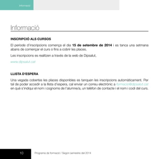 10 Programa de formació / Segon semestre del 2014
Informació
Informació
INSCRIPCIÓ ALS CURSOS
El període d’inscripcions comença el dia 15 de setembre de 2014 i es tanca una setmana
abans de començar el curs o fins a cobrir les places.
Les inscripcions es realitzen a través de la web de Dipsalut,
www.dipsalut.cat
LLISTA D’ESPERA
Una vegada cobertes les places disponibles es tanquen les inscripcions automàticament. Per
tal de poder accedir a la llista d’espera, cal enviar un correu electrònic a formacio@dipsalut.cat
en què s’indiqui el nom i cognoms de l’alumne/a, un telèfon de contacte i el nom i codi del curs.
 