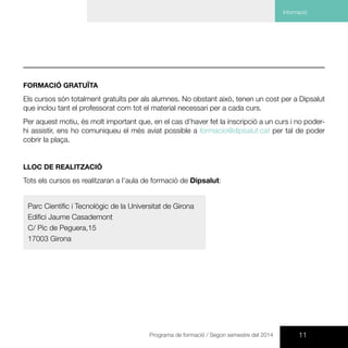 11Programa de formació / Segon semestre del 2014
CursCurs de Suport Vital Bàsic i Desfibril·lació Externa Automàtica DEA | F56
FORMACIÓ GRATUÏTA
Els cursos són totalment gratuïts per als alumnes. No obstant això, tenen un cost per a Dipsalut
que inclou tant el professorat com tot el material necessari per a cada curs.
Per aquest motiu, és molt important que, en el cas d’haver fet la inscripció a un curs i no poder-
hi assistir, ens ho comuniqueu el més aviat possible a formacio@dipsalut.cat per tal de poder
cobrir la plaça.
LLOC DE REALITZACIÓ
Tots els cursos es realitzaran a l’aula de formació de Dipsalut:
Parc Científic i Tecnològic de la Universitat de Girona
Edifici Jaume Casademont
C/ Pic de Peguera,15
17003 Girona
Informació
 