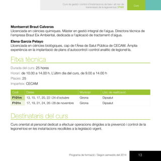 13Programa de formació / Segon semestre del 2014
Curs
Curs de gestió i control d’instal·lacions de baix i alt risc de
transmissió de la legionel·losi | F101
Montserrat Braut Calveras
Llicenciada en ciències químiques. Màster en gestió integral de l’aigua. Directora tècnica de
l’empresa Braut Eix Ambiental, dedicada a l’aplicació de tractament d’aigua.
Elena García Pelayo
Llicenciada en ciències biològiques, cap de l’Àrea de Salut Pública de CECAM. Àmplia
experiència en la implantació de plans d’autocontrol i control analític de legionel·la.
Fitxa tècnica
Durada del curs: 25 hores
Horari: de 10.00 a 14.00 h. L’últim dia del curs, de 9.00 a 14.00 h
Places: 25
Imparteix: CECAM
Codi Dates Municipi Lloc de realització
F101m 13, 15, 17, 20, 22 i 24 d’octubre Girona Dipsalut
F101n 17, 19, 21, 24, 26 i 28 de novembre Girona Dipsalut
Destinataris del curs
Curs orientat al personal dedicat a efectuar operacions dirigides a la prevenció i control de la
legionel·losi en les instal·lacions recollides a la legislació vigent.
 