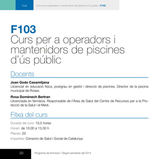 20 Programa de formació / Segon semestre del 2014
Curs Curs per a operadors i mantenidors de piscines d’ús públic | F103
F103
Curs per a operadors i
mantenidors de piscines
d’ús públic
Docents
Joan Godo Casamitjana
Llicenciat en educació física, postgrau en gestió i direcció de piscines. Director de la piscina
municipal de Roses.
Rosa Domènech Bertran
Llicenciada en farmàcia. Responsable de l’Àrea de Salut del Centre de Recursos per a la Pro-
tecció de la Salut i el Medi.
Fitxa del curs
Durada del curs: 10,5 hores
Horari: de 10.00 a 13.30 h
Places: 25
Imparteix: Consorci de Salut i Social de Catalunya
 