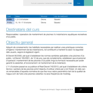 21Programa de formació / Segon semestre del 2014
CursCurs per a operadors i mantenidors de piscines d’ús públic | F103
Codi Dates Municipi Lloc de realització
F103t 1, 2 i 3 d’octubre Girona Dipsalut
F103u 15, 16 i 17 d’octubre Girona Dipsalut
Destinataris del curs
Responsables i operadors de manteniment de piscines i/o instal·lacions aquàtiques recreatives
d’ús públic.
Objectiu general
Adquirir els coneixements i les habilitats necessàries per realitzar unes pràctiques correctes
d’higiene i manteniment de les instal·lacions, tot contribuint a mantenir la salut i la seguretat
dels usuaris, segons la legislació vigent.
El Decret 95/2000, pel qual s’estableixen les normes sanitàries aplicables a les piscines d’ús
públic, i el Decret 165/2001, de 12 de juny, que els complementa, estableixen que el personal
d’operació i manteniment de les piscines d’ús públic tingui la formació necessària per poder
garantir la salubritat, el funcionament i el manteniment de la instal·lació.
L’11 d’octubre passat es va publicar el Reial Decret 742/2013, pel qual s’estableixen els criteris
tècnics i sanitaris de les piscines amb l’objectiu d’unificar criteris per a tot l’Estat. Un dels can-
vis remarcables d’aquesta normativa és que fixa nous valors paramètrics tant de la qualitat de
l’aigua com de l’aire a les piscines cobertes i la seva freqüència de mostreig.
 