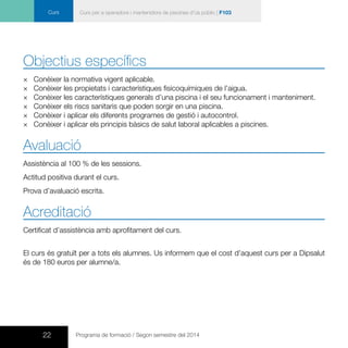 22 Programa de formació / Segon semestre del 2014
Curs Curs per a operadors i mantenidors de piscines d’ús públic | F103
Objectius específics
×× 	Conèixer la normativa vigent aplicable.
×× Conèixer les propietats i característiques fisicoquímiques de l’aigua.
×× 	Conèixer les característiques generals d’una piscina i el seu funcionament i manteniment.
×× Conèixer els riscs sanitaris que poden sorgir en una piscina.
×× Conèixer i aplicar els diferents programes de gestió i autocontrol.
×× Conèixer i aplicar els principis bàsics de salut laboral aplicables a piscines.
Avaluació
Assistència al 100 % de les sessions.
Actitud positiva durant el curs.
Prova d’avaluació escrita.
Acreditació
Certificat d’assistència amb aprofitament del curs.
El curs és gratuït per a tots els alumnes. Us informem que el cost d’aquest curs per a Dipsalut
és de 180 euros per alumne/a.
 