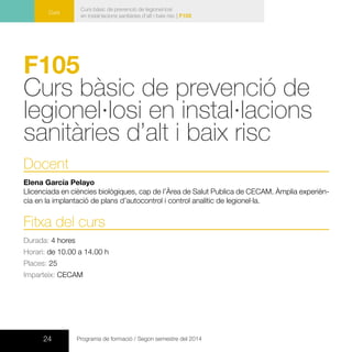 24 Programa de formació / Segon semestre del 2014
Curs
Curs bàsic de prevenció de legionel·losi
en instal·lacions sanitàries d’alt i baix risc | F105
F105
Curs bàsic de prevenció de
legionel·losi en instal·lacions
sanitàries d’alt i baix risc
Docent
Elena García Pelayo
Llicenciada en ciències biològiques, cap de l’Àrea de Salut Publica de CECAM. Àmplia experièn-
cia en la implantació de plans d’autocontrol i control analític de legionel·la.
Fitxa del curs
Durada: 4 hores
Horari: de 10.00 a 14.00 h
Places: 25
Imparteix: CECAM
 