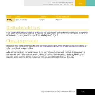 25Programa de formació / Segon semestre del 2014
CursCurs
Curs bàsic de prevenció de legionel·losi
en instal·lacions sanitàries d’alt i baix risc | F105
Codi Dates Municipi Lloc de realització
F105p 6 de novembre Girona Dipsalut
Destinataris del curs
Curs destinat al personal dedicat a efectuar les operacions de manteniment dirigides a la preven-
ció i control de la legionel·losi recollides a la legislació vigent.
Objectius generals
Disposar dels coneixements suficients per realitzar una prevenció efectiva dels riscos per a la
salut derivats de la legionel·losi.
Adquirir les habilitats necessàries per dur a terme les actuacions de control i les operacions
de manteniment higienicosanitari de prevenció del risc de transmissió de la legionel·losi en
aquelles instal·lacions de risc regulades pels Decrets 352/2004 de 27 de juliol.
 