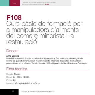 28 Programa de formació / Segon semestre del 2014
Curs
Curs bàsic de formació per a manipuladors d’aliments
del comerç minorista i la restauració | F108
F108
Curs bàsic de formació per
a manipuladors d’aliments
del comerç minorista i la
restauració
Docent
Anna Laguna
Llicenciada en veterinària per la Universitat Autònoma de Barcelona amb un postgrau en
control de qualitat alimentària i un màster en gestió integrada de qualitat, medi ambient i
prevenció de riscos laborals. Treballa des del 2007 a l’Agència de Salut Pública de Catalunya.
Fitxa tècnica
Durada: 4 hores
Horari: de 10.00 a 14.00 h
Places: 25
Imparteix: Col·legi de Veterinaris Girona
 