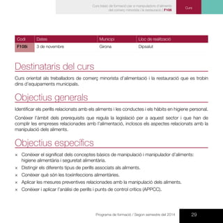29Programa de formació / Segon semestre del 2014
Curs
Curs bàsic de formació per a manipuladors d’aliments
del comerç minorista i la restauració | F108
Codi Dates Municipi Lloc de realització
F108i 3 de novembre Girona Dipsalut
Destinataris del curs
Curs orientat als treballadors de comerç minorista d’alimentació i la restauració que es trobin
dins d’equipaments municipals.
Objectius generals
Identificar els perills relacionats amb els aliments i les conductes i els hàbits en higiene personal.
Conèixer l’àmbit dels prerequisits que regula la legislació per a aquest sector i que han de
complir les empreses relacionades amb l’alimentació, inclosos els aspectes relacionats amb la
manipulació dels aliments.
Objectius específics
×× Conèixer el significat dels conceptes bàsics de manipulació i manipulador d’aliments:
higiene alimentària i seguretat alimentària.
×× Distingir els diferents tipus de perills associats als aliments.
×× Conèixer què són les toxiinfeccions alimentàries.
×× Aplicar les mesures preventives relacionades amb la manipulació dels aliments.
×× Conèixer i aplicar l’anàlisi de perills i punts de control crítics (APPCC).
 