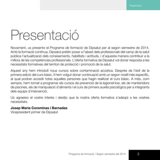 3Programa de formació / Segon semestre del 2014
Presentació
Presentació
Novament, us presento el Programa de formació de Dipsalut per al segon semestre de 2014.
Amb la formació contínua, Dipsalut pretén posar a l’abast dels professionals del camp de la salut
pública l’actualització dels coneixements, habilitats i actituds, i d’aquesta manera contribuir a la
millora de les competències professionals. L’oferta formativa de Dipsalut vol donar resposta a les
necessitats formatives del territori de protecció i promoció de la salut.
Aquest any hem introduït nous cursos sobre contaminació acústica. Després de l’èxit de la
primera edició del curs bàsic, li hem volgut donar continuació amb un segon nivell més específic,
al qual podran accedir totes aquelles persones que hagin realitzat el curs bàsic. A més, com
sempre, hem tornat a programar els cursos de prevenció de la legionel·losi, els de mantenidors
de piscines, els de manipulació d’aliments i el curs de primers auxilis psicològics per a integrants
dels equips d’intervenció.
Us agraeixo el vostre interès i desitjo que la nostra oferta formativa s’adeqüi a les vostres
necessitats.
Josep Maria Corominas i Barnadas
Vicepresident primer de Dipsalut
 