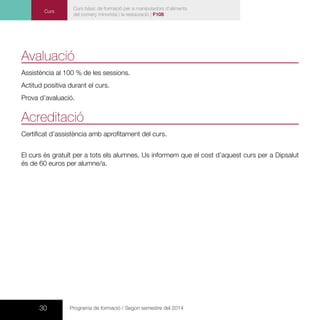 30 Programa de formació / Segon semestre del 2014
Avaluació
Assistència al 100 % de les sessions.
Actitud positiva durant el curs.
Prova d’avaluació.
Acreditació
Certificat d’assistència amb aprofitament del curs.
El curs és gratuït per a tots els alumnes. Us informem que el cost d’aquest curs per a Dipsalut
és de 60 euros per alumne/a.
Curs
Curs bàsic de formació per a manipuladors d’aliments
del comerç minorista i la restauració | F108
 