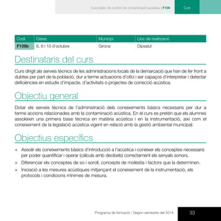 33Programa de formació / Segon semestre del 2014
CursCurs bàsic de control de contaminació acústica | F109
Codi Dates Municipi Lloc de realització
F109b 6, 8 i 10 d’octubre Girona Dipsalut
Destinataris del curs
Curs dirigit als serveis tècnics de les administracions locals de la demarcació que han de fer front a
dubtes per part de la població, dur a terme actuacions d’ofici i ser capaços d’interpretar i detectar
deficiències en estudis d’impacte, d’activitats o projectes de correcció acústica.
Objectiu general
Dotar els serveis tècnics de l’administració dels coneixements bàsics necessaris per dur a
terme accions relacionades amb la contaminació acústica. En el curs es pretén que els alumnes
assoleixin una primera base tècnica en matèria acústica i en la instrumentació, així com el
coneixement de la legislació acústica vigent en relació amb la gestió ambiental municipal.
Objectius específics
×× 	Assolir els coneixements bàsics d’introducció a l’acústica i conèixer els conceptes necessaris
per poder quantificar i operar (càlculs amb decibels) correctament els senyals sonors.
×× 	Diferenciar els conceptes de so i soroll, concepte de molèstia i factors que la determinen.
×× Iniciació a les mesures acústiques mitjançant el coneixement de la instrumentació, els
protocols i condicions mínimes de mesura.
 