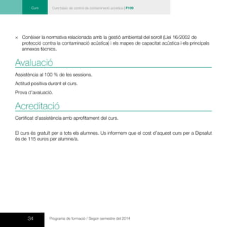 34 Programa de formació / Segon semestre del 2014
Curs Curs bàsic de control de contaminació acústica | F109
×× Conèixer la normativa relacionada amb la gestió ambiental del soroll (Llei 16/2002 de
protecció contra la contaminació acústica) i els mapes de capacitat acústica i els principals
annexos tècnics.
Avaluació
Assistència al 100 % de les sessions.
Actitud positiva durant el curs.
Prova d’avaluació.
Acreditació
Certificat d’assistència amb aprofitament del curs.
El curs és gratuït per a tots els alumnes. Us informem que el cost d’aquest curs per a Dipsalut
és de 115 euros per alumne/a.
 