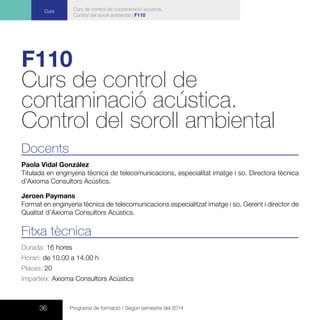 36 Programa de formació / Segon semestre del 2014
Curs Curs de control de contaminació acústica.
Control del soroll ambiental | F110
F110
Curs de control de
contaminació acústica.
Control del soroll ambiental
Docents
Paola Vidal González
Titulada en enginyeria tècnica de telecomunicacions, especialitat imatge i so. Directora tècnica
d’Axioma Consultors Acústics.
Jeroen Paymans
Format en enginyeria tècnica de telecomunicacions especialitzat imatge i so. Gerent i director de
Qualitat d’Axioma Consultors Acústics.
Fitxa tècnica
Durada: 16 hores
Horari: de 10.00 a 14.00 h
Places: 20
Imparteix: Axioma Consultors Acústics
 