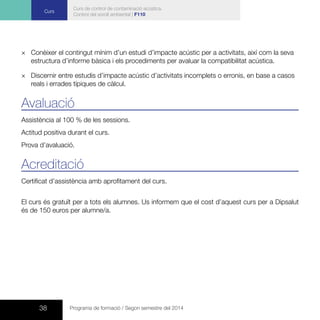 38 Programa de formació / Segon semestre del 2014
Curs
Curs de control de contaminació acústica.
Control del soroll ambiental | F110
×× Conèixer el contingut mínim d’un estudi d’impacte acústic per a activitats, així com la seva
estructura d’informe bàsica i els procediments per avaluar la compatibilitat acústica.
×× Discernir entre estudis d’impacte acústic d’activitats incomplets o erronis, en base a casos
reals i errades típiques de càlcul.
Avaluació
Assistència al 100 % de les sessions.
Actitud positiva durant el curs.
Prova d’avaluació.
Acreditació
Certificat d’assistència amb aprofitament del curs.
El curs és gratuït per a tots els alumnes. Us informem que el cost d’aquest curs per a Dipsalut
és de 150 euros per alumne/a.
 