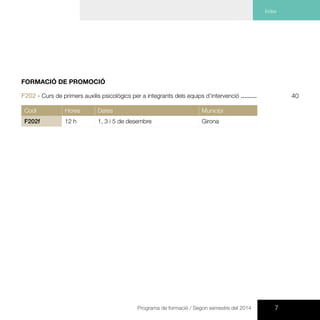 7Programa de formació / Segon semestre del 2014
Índex
FORMACIÓ DE PROMOCIÓ
F202 - Curs de primers auxilis psicològics per a integrants dels equips d’intervenció .........
Codi Hores Dates Municipi
F202f 12 h 1, 3 i 5 de desembre Girona
40
 