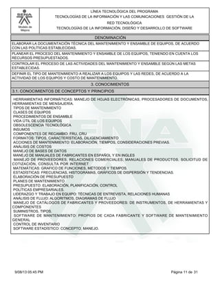 LÍNEA TECNOLÓGICA DEL PROGRAMA
TECNOLOGÍAS DE LA INFORMACIÓN Y LAS COMUNICACIONES GESTIÓN DE LA
Modelo de
Mejora

RED TECNOLÓGICA
TECNOLOGÍAS DE LA INFORMACIÓN, DISEÑO Y DESARROLLO DE SOFTWARE

DENOMINACIÓN
ELABORAR LA DOCUMENTACIÓN TÉCNICA DEL MANTENIMIENTO Y ENSAMBLE DE EQUIPOS, DE ACUERDO
CON LAS POLÍTICAS ESTABLECIDAS.
PLANEAR EL PROCESO DEL MANTENIMIENTO Y ENSAMBLE DE LOS EQUIPOS, TENIENDO EN CUENTA LOS
RECURSOS PRESUPUESTADOS.
CONTROLAR EL PROCESO DE LAS ACTIVIDADES DEL MANTENIMIENTO Y ENSAMBLE SEGÚN LAS METAS
ESTABLECIDAS.
DEFINIR EL TIPO DE MANTENIMIENTO A REALIZAR A LOS EQUIPOS Y LAS REDES, DE ACUERDO A LA
ACTIVIDAD DE LOS EQUIPOS Y COSTO DE MANTENIMIENTO.

3. CONOCIMIENTOS
3.1. CONOCIMIENTOS DE CONCEPTOS Y PRINCIPIOS
HERRAMIENTAS INFORMÁTICAS: MANEJO DE HOJAS ELECTRÓNICAS, PROCESADORES DE DOCUMENTOS,
HERRAMIENTAS DE MENSAJERÍA.
TIPOS DE MANTENIMIENTO
CLASES DE EQUIPOS
PROCEDIMIENTOS DE ENSAMBLE
VIDA ÚTIL DE LOS EQUIPOS
OBSOLESCENCIA TECNOLÓGICA
INSUMOS
COMPONENTES DE RECAMBIO: FRU, CRU
FORMATOS: TIPOS, CARACTERÍSTICAS, DILIGENCIAMIENTO
ACCIONES DE MANTENIMIENTO: ELABORACIÓN, TIEMPOS, CONSIDERACIONES PREVIAS.
ANÁLISIS DE COSTOS
MANEJO DE BASES DE DATOS
MANEJO DE MANUALES DE FABRICANTES EN ESPAÑOL Y EN INGLES
MANEJO DE PROVEEDORES, RELACIONES COMERCIALES, MANUALES DE PRODUCTOS, SOLICITUD DE
COTIZACIÓN, CONSULTA POR INTERNET
MATEMÁTICAS: GRAFICO DE FUNCIONES, MÉTODOS Y TIEMPOS.
ESTADÍSTICAS: FRECUENCIAS, HISTOGRAMAS, GRÁFICOS DE DISPERSIÓN Y TENDENCIAS.
ELABORACIÓN DE PRESUPUESTO
PLANES DE MANTENIMIENTO
PRESUPUESTO: ELABORACIÓN, PLANIFICACIÓN, CONTROL
POLÍTICAS EMPRESARIALES.
LIDERAZGO Y TRABAJO EN EQUIPO: TÉCNICAS DE ENTREVISTA, RELACIONES HUMANAS
ANÁLISIS DE FLUJO: ALGORITMOS, DIAGRAMAS DE FLUJO
MANEJO DE CATÁLOGOS DE FABRICANTES Y PROVEEDORES: DE INSTRUMENTOS, DE HERRAMIENTAS Y
COMPONENTES
SUMINISTROS, TIPOS.
SOFTWARE DE MANTENIMIENTO: PROPIOS DE CADA FABRICANTE Y SOFTWARE DE MANTENIMIENTO
GENERAL
CONTROL DE INVENTARIO
SOFTWARE ESTADÍSTICO: CONCEPTO, MANEJO.

9/08/13 05:45 PM

Página 11 de 31

 