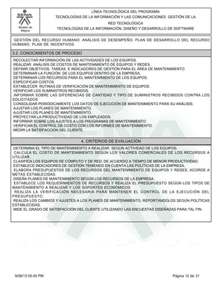 LÍNEA TECNOLÓGICA DEL PROGRAMA
TECNOLOGÍAS DE LA INFORMACIÓN Y LAS COMUNICACIONES GESTIÓN DE LA
Modelo de
Mejora

RED TECNOLÓGICA
TECNOLOGÍAS DE LA INFORMACIÓN, DISEÑO Y DESARROLLO DE SOFTWARE

GESTIÓN DEL RECURSO HUMANO: ANÁLISIS DE DESEMPEÑO, PLAN DE DESARROLLO DEL RECURSO
HUMANO, PLAN DE INCENTIVOS

3.2. CONOCIMIENTOS DE PROCESO
RECOLECTAR INFORMACIÓN DE LAS ACTIVIDADES DE LOS EQUIPOS.
REALIZAR ANÁLISIS DE COSTOS DE MANTENIMIENTO DE EQUIPOS Y REDES.
DEFINIR OBJETIVOS, TAREAS E INDICADORES DE GESTIÓN PARA EL ÁREA DE MANTENIMIENTO
DETERMINAR LA FUNCIÓN DE LOS EQUIPOS DENTRO DE LA EMPRESA.
DETERMINAR LOS RECURSOS PARA EL MANTENIMIENTO DE LOS EQUIPOS.
ESPECIFICAR COSTOS.
ESTABLECER RUTINAS DE VERIFICACIÓN DE MANTENIMIENTO DE EQUIPOS.
VERIFICAR LOS SUMINISTROS RECIBIDOS.
INFORMAR SOBRE LAS DIFERENCIAS DE CANTIDAD Y TIPO DE SUMINISTROS RECIBIDOS CONTRA LOS
SOLICITADOS
CONSOLIDAR PERIÓDICAMENTE LOS DATOS DE EJECUCIÓN DE MANTENIMIENTO PARA SU ANÁLISIS.
AJUSTAR LOS PLANES DE MANTENIMIENTO.
AJUSTAR LOS PLANES DE MANTENIMIENTO.
PROYECTAR LA PRODUCTIVIDAD DE LOS EMPLEADOS.
INFORMAR SOBRE LOS AJUSTES A LOS PROGRAMAS DE MANTENIMIENTO.
VERIFICAR EL CONTROL DE COSTO CON LOS INFORMES DE MANTENIMIENTO.
MEDIR LA SATISFACCIÓN DEL CLIENTE.

4. CRITERIOS DE EVALUACIÓN
DETERMINA EL TIPO DE MANTENIMIENTO A REALIZAR SEGÚN ACTIVIDAD DE LOS EQUIPOS.
CALCULA EL COSTO DE MANTENIMIENTO SEGÚN LOS VALORES COMERCIALES DE LOS RECURSOS A
UTILIZAR.
CLASIFICA LOS EQUIPOS DE CÓMPUTO Y DE RED, DE ACUERDO A TIEMPO DE MENOR PRODUCTIVIDAD.
ESTABLECE INDICADORES DE GESTIÓN TENIENDO EN CUENTA LAS POLÍTICAS DE LA EMPRESA.
ELABORA PRESUPUESTOS DE LOS RECURSOS DEL MANTENIMIENTO DE EQUIPOS Y REDES, ACORDE A
METAS ESTABLECIDAS.
DISEÑA PLANES DE MANTENIMIENTO SEGÚN LOS RECURSOS DE LA EMPRESA.
ESTABLECE LOS REQUERIMIENTOS DE RECURSOS Y REALIZA EL PRESUPUESTO SEGÚN LOS TIPOS DE
MANTENIMIENTO A REALIZAR Y LOS SOPORTES ECONÓMICOS
REALIZA LA VERIFICACIÓN NECESARIA PARA MANTENER EL CONTROL DE LA EJECUCIÓN DEL
PRESUPUESTO.
REALIZA LOS CAMBIOS Y AJUSTES A LOS PLANES DE MANTENIMIENTO, REPORTÁNDOLOS SEGÚN POLÍTICAS
ESTABLECIDAS.
MIDE EL GRADO DE SATISFACCIÓN DEL CLIENTE UTILIZANDO LAS ENCUESTAS DISEÑADAS PARA TAL FIN.

9/08/13 05:45 PM

Página 12 de 31

 