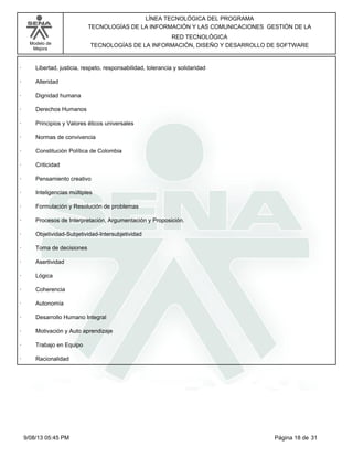 LÍNEA TECNOLÓGICA DEL PROGRAMA
TECNOLOGÍAS DE LA INFORMACIÓN Y LAS COMUNICACIONES GESTIÓN DE LA
Modelo de
Mejora

RED TECNOLÓGICA
TECNOLOGÍAS DE LA INFORMACIÓN, DISEÑO Y DESARROLLO DE SOFTWARE

·

Libertad, justicia, respeto, responsabilidad, tolerancia y solidaridad

·

Alteridad

·

Dignidad humana

·

Derechos Humanos

·

Principios y Valores éticos universales

·

Normas de convivencia

·

Constitución Política de Colombia

·

Criticidad

·

Pensamiento creativo

·

Inteligencias múltiples

·

Formulación y Resolución de problemas

·

Procesos de Interpretación, Argumentación y Proposición.

·

Objetividad-Subjetividad-Intersubjetividad

·

Toma de decisiones

·

Asertividad

·

Lógica

·

Coherencia

·

Autonomía

·

Desarrollo Humano Integral

·

Motivación y Auto aprendizaje

·

Trabajo en Equipo

·

Racionalidad

9/08/13 05:45 PM

Página 18 de 31

 