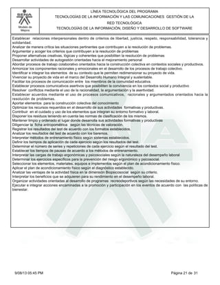 LÍNEA TECNOLÓGICA DEL PROGRAMA
TECNOLOGÍAS DE LA INFORMACIÓN Y LAS COMUNICACIONES GESTIÓN DE LA
Modelo de
Mejora

RED TECNOLÓGICA
TECNOLOGÍAS DE LA INFORMACIÓN, DISEÑO Y DESARROLLO DE SOFTWARE

Establecer relaciones interpersonales dentro de criterios de libertad, justicia, respeto, responsabilidad, tolerancia y
solidaridad.
Analizar de manera crítica las situaciones pertinentes que contribuyen a la resolución de problemas.
Argumentar y acoger los criterios que contribuyen a la resolución de problemas
Proponer alternativas creativas, lógicas y coherentes que posibiliten la resolución de problemas
Desarrollar actividades de autogestión orientadas hacia el mejoramiento personal
Abordar procesos de trabajo colaborativo orientados hacia la construcción colectiva en contextos sociales y productivos.
Armonizar los componentes racionales y emocionales en el desarrollo de los procesos de trabajo colectivo.
Identificar e integrar los elementos de su contexto que le permiten redimensionar su proyecto de vida.
Vivenciar su proyecto de vida en el marco del Desarrollo Humano Integral y sustentable.
Facilitar los procesos de comunicación entre los miembros de la comunidad educativa.
Establecer procesos comunicativos asertivos que posibiliten la convivencia en los contextos social y productivo
Resolver conflictos mediante el uso de la racionalidad, la argumentación y la asertividad.
Establecer acuerdos mediante el uso de procesos comunicativos, racionales y argumentados orientados hacia la
resolución de problemas.
Aportar elementos para la construcción colectiva del conocimiento
Optimizar los recursos requeridos en el desarrollo de sus actividades formativas y productivas.
Contribuir en el cuidado y uso de los elementos que integran su entorno formativo y laboral.
Disponer los residuos teniendo en cuenta las normas de clasificación de los mismos.
Mantener limpio y ordenado el lugar donde desarrolla sus actividades formativas y productivas
Diligenciar la ficha antropométrica según las técnicas de valoración.
Registrar los resultados del test de acuerdo con los formatos establecidos.
Analizar los resultados del test de acuerdo con los baremos.
Interpretar métodos de entrenamiento físico según sistemas establecidos.
Definir los tiempos de aplicación de cada ejercicio según los resultados del test.
Determinar el número de series y repeticiones de cada ejercicio según el resultado del test.
Establecer los tiempos de pausas de acuerdo a los métodos de entrenamiento.
Interpretar las cargas de trabajo ergonómicas y psicosociales según la naturaleza del desempeño laboral
Determinar los ejercicios específicos para la prevención del riesgo ergonómico y psicosocial.
Seleccionar los elementos, materiales, equipos e implementos según el plan de acondicionamiento físico.
Aplicar el plan de acondicionamiento físico según el diagnóstico establecido.
Analizar las ventajas de la actividad física en la dimensión Biopsicosocial según su criterio.
Interpretar los beneficios que se adquieren para su rendimiento en el desempeño laboral.
Organizar actividades orientadas al desarrollo de programas recreodeportivos según las necesidades de su entorno.
Ejecutar e integrar acciones encaminadas a la promoción y participación en los eventos de acuerdo con las políticas de
bienestar.

9/08/13 05:45 PM

Página 21 de 31

 