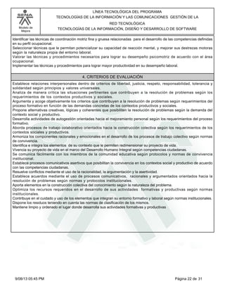 LÍNEA TECNOLÓGICA DEL PROGRAMA
TECNOLOGÍAS DE LA INFORMACIÓN Y LAS COMUNICACIONES GESTIÓN DE LA
Modelo de
Mejora

RED TECNOLÓGICA
TECNOLOGÍAS DE LA INFORMACIÓN, DISEÑO Y DESARROLLO DE SOFTWARE

Identificar las técnicas de coordinación motriz fina y gruesa relacionadas para el desarrollo de las competencias definidas
en su perfil ocupacional.
Seleccionar técnicas que le permitan potencializar su capacidad de reacción mental, y mejorar sus destrezas motoras
según la naturaleza propia del entorno laboral.
Valorar las técnicas y procedimientos necesarios para lograr su desempeño psicomotriz de acuerdo con el área
ocupacional.
Implementar las técnicas y procedimientos para lograr mayor productividad en su desempeño laboral.

4. CRITERIOS DE EVALUACIÓN
Establece relaciones interpersonales dentro de criterios de libertad, justicia, respeto, responsabilidad, tolerancia y
solidaridad según principios y valores universales.
Analiza de manera crítica las situaciones pertinentes que contribuyen a la resolución de problemas según los
requerimientos de los contextos productivos y sociales.
Argumenta y acoge objetivamente los criterios que contribuyen a la resolución de problemas según requerimientos del
proceso formativo en función de las demandas concretas de los contextos productivos y sociales.
Propone alternativas creativas, lógicas y coherentes que posibiliten la resolución de problemas según la demanda del
contexto social y productivo.
Desarrolla actividades de autogestión orientadas hacia el mejoramiento personal según los requerimientos del proceso
formativo.
Aborda procesos de trabajo colaborativo orientados hacia la construcción colectiva según los requerimientos de los
contextos sociales y productivos.
Armoniza los componentes racionales y emocionales en el desarrollo de los procesos de trabajo colectivo según normas
de convivencia.
Identifica e integra los elementos de su contexto que le permiten redimensionar su proyecto de vida.
Vivencia su proyecto de vida en el marco del Desarrollo Humano Integral según competencias ciudadanas.
Se comunica fácilmente con los miembros de la comunidad educativa según protocolos y normas de convivencia
institucional.
Establece procesos comunicativos asertivos que posibilitan la convivencia en los contextos social y productivo de acuerdo
con las competencias ciudadanas.
Resuelve conflictos mediante el uso de la racionalidad, la argumentación y la asertividad.
Establece acuerdos mediante el uso de procesos comunicativos, racionales y argumentados orientados hacia la
resolución de problemas según normas y protocolos institucionales.
Aporta elementos en la construcción colectiva del conocimiento según la naturaleza del problema.
Optimiza los recursos requeridos en el desarrollo de sus actividades formativas y productivas según normas
institucionales.
Contribuye en el cuidado y uso de los elementos que integran su entorno formativo y laboral según normas institucionales.
Dispone los residuos teniendo en cuenta las normas de clasificación de los mismos.
Mantiene limpio y ordenado el lugar donde desarrolla sus actividades formativas y productivas

9/08/13 05:45 PM

Página 22 de 31

 