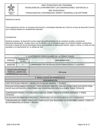 LÍNEA TECNOLÓGICA DEL PROGRAMA
TECNOLOGÍAS DE LA INFORMACIÓN Y LAS COMUNICACIONES GESTIÓN DE LA
RED TECNOLÓGICA
TECNOLOGÍAS DE LA INFORMACIÓN, DISEÑO Y DESARROLLO DE SOFTWARE

Modelo de
Mejora

Experiencia Laboral:

Tener experiencia mínima en procesos de formación o actividades laborales de 2 años en el área de desarrollo humano
con el enfoque basado en competencias laborales.

Competencias:
Gestionar procesos de desarrollo humano según las particularidades de los contextos sociales y productivos.
Interactuar idóneamente consigo mismo con los demás y con la naturaleza según los contextos sociales y productivos.
Promover el desarrollo de las actividades físicas que posibiliten el desempeño laboral seguro y eficaz, un estilo de vida
saludable y el mejoramiento de la calidad de vida.

1. CONTENIDOS CURRICULARES DE LA COMPETENCIA
CÓDIGO:

VERSIÓN DE
LA NCL

24020150

1

DENOMINACIÓN
COMPRENDER TEXTOS EN INGLÉS EN FORMA ESCRITA Y AUDITIVA

DURACIÓN ESTIMADA
PARA EL LOGRO DEL
APRENDIZAJE (en horas)

180 horas
2. RESULTADOS DE APRENDIZAJE
DENOMINACIÓN

LEER TEXTOS MUY BREVES Y SENCILLOS EN INGLÉS GENERAL Y TÉCNICO
REALIZAR INTERCAMBIOS SOCIALES Y PRÁCTICOS MUY BREVES, CON UN VOCABULARIO SUFICIENTE PARA
HACER UNA EXPOSICIÓN O MANTENER UNA CONVERSACIÓN SENCILLA SOBRE TEMAS TÉCNICOS
COMPRENDER FRASES Y VOCABULARIO HABITUAL SOBRE TEMAS DE INTERÉS PERSONAL Y TEMAS
TÉCNICOS
ENCONTRAR INFORMACIÓN ESPECÍFICA Y PREDECIBLE EN ESCRITOS SENCILLOS Y COTIDIANOS
COMUNICARSE EN TAREAS SENCILLAS Y HABITUALES QUE REQUIEREN UN INTERCAMBIO SIMPLE Y DIRECTO
DE INFORMACIÓN COTIDIANA Y TÉCNICA

9/08/13 05:45 PM

Página 24 de 31

 