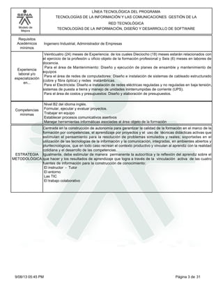 LÍNEA TECNOLÓGICA DEL PROGRAMA
TECNOLOGÍAS DE LA INFORMACIÓN Y LAS COMUNICACIONES GESTIÓN DE LA
RED TECNOLÓGICA
TECNOLOGÍAS DE LA INFORMACIÓN, DISEÑO Y DESARROLLO DE SOFTWARE

Modelo de
Mejora

Requisitos
Acedémicos
mínimos

Experiencia
laboral y/o
especialización
en...

Ingeniero Industrial, Administrador de Empresas
Veinticuatro (24) meses de Experiencia: de los cuales Dieciocho (18) meses estarán relacionados con
el ejercicio de la profesión u oficio objeto de la formación profesional y Seis (6) meses en labores de
docencia.
Para el área de Mantenimiento: Diseño y ejecución de planes de ensamble y mantenimiento de
equipos
Para el área de redes de computadores: Diseño e instalación de sistemas de cableado estructurado
(cobre y fibra óptica) y redes inalámbricas.
Para el Electricista: Diseño e instalación de redes eléctricas reguladas y no reguladas en baja tensión,
sistemas de puesta a tierra y manejo de unidades ininterrumpidas de corriente (UPS).
Para el área de costos y presupuestos: Diseño y elaboración de presupuestos.

Competencias
mínimas

Nivel B2 del idioma inglés.
Formular, ejecutar y evaluar proyectos.
Trabajar en equipo
Establecer procesos comunicativos asertivos
Manejar herramientas informáticas asociadas al área objeto de la formación

Centrada en la construcción de autonomía para garantizar la calidad de la formación en el marco de la
formación por competencias, el aprendizaje por proyectos y el uso de técnicas didácticas activas que
estimulan el pensamiento para la resolución de problemas simulados y reales; soportadas en el
utilización de las tecnologías de la información y la comunicación, integradas, en ambientes abiertos y
pluritecnológicos, que en todo caso recrean el contexto productivo y vinculan al aprendiz con la realidad
cotidiana y el desarrollo de las competencias.
ESTRATEGIA Igualmente, debe estimular de manera permanente la autocrítica y la reflexión del aprendiz sobre el
METODOLÓGICA que hacer y los resultados de aprendizaje que logra a través de la vinculación activa de las cuatro
fuentes de información para la construcción de conocimiento:
El instructor - Tutor
El entorno
Las TIC
El trabajo colaborativo

9/08/13 05:45 PM

Página 3 de 31

 
