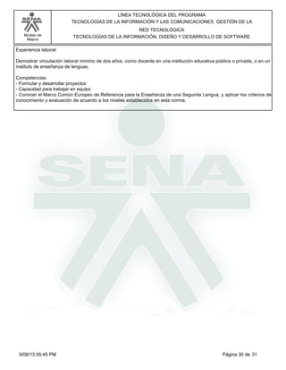 LÍNEA TECNOLÓGICA DEL PROGRAMA
TECNOLOGÍAS DE LA INFORMACIÓN Y LAS COMUNICACIONES GESTIÓN DE LA
Modelo de
Mejora

RED TECNOLÓGICA
TECNOLOGÍAS DE LA INFORMACIÓN, DISEÑO Y DESARROLLO DE SOFTWARE

Experiencia laboral:
Demostrar vinculación laboral mínimo de dos años, como docente en una institución educativa pública o privada, o en un
instituto de enseñanza de lenguas.
Competencias:
-Formular y desarrollar proyectos
-Capacidad para trabajar en equipo
-Conocer el Marco Común Europeo de Referencia para la Enseñanza de una Segunda Lengua, y aplicar los criterios de
conocimiento y evaluación de acuerdo a los niveles establecidos en esta norma.

9/08/13 05:45 PM

Página 30 de 31

 