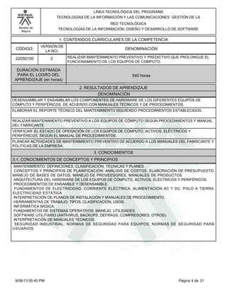 LÍNEA TECNOLÓGICA DEL PROGRAMA
TECNOLOGÍAS DE LA INFORMACIÓN Y LAS COMUNICACIONES GESTIÓN DE LA
RED TECNOLÓGICA
TECNOLOGÍAS DE LA INFORMACIÓN, DISEÑO Y DESARROLLO DE SOFTWARE

Modelo de
Mejora

1. CONTENIDOS CURRICULARES DE LA COMPETENCIA
CÓDIGO:

VERSIÓN DE
LA NCL

22050100

2

DENOMINACIÓN
REALIZAR MANTENIMIENTO PREVENTIVO Y PREDICTIVO QUE PROLONGUE EL
FUNCIONAMIENTO DE LOS EQUIPOS DE COMPUTO.

DURACIÓN ESTIMADA
PARA EL LOGRO DEL
APRENDIZAJE (en horas)

540 horas
2. RESULTADOS DE APRENDIZAJE
DENOMINACIÓN

DESENSAMBLAR Y ENSAMBLAR LOS COMPONENTES DE HARDWARE DE LOS DIFERENTES EQUIPOS DE
CÓMPUTO Y PERIFÉRICOS, DE ACUERDO CON MANUALES TÉCNICOS Y DE PROCEDIMIENTOS.
ELABORAR EL REPORTE TÉCNICO DEL MANTENIMIENTO SIGUIENDO PROCEDIMIENTOS ESTABLECIDOS.
REALIZAR MANTENIMIENTO PREVENTIVO A LOS EQUIPOS DE CÓMPUTO SEGÚN PROCEDIMIENTOS Y MANUAL
DEL FABRICANTE
VERIFICAR EL ESTADO DE OPERACIÓN DE LOS EQUIPOS DE CÓMPUTO, ACTIVOS, ELÉCTRICOS Y
PERIFÉRICOS, SEGÚN EL MANUAL DE PROCEDIMIENTOS.
PLANEAR ACTIVIDADES DE MANTENIMIENTO PREVENTIVO DE ACUERDO A LOS MANUALES DEL FABRICANTE Y
POLÍTICAS DE LA EMPRESA.

3. CONOCIMIENTOS
3.1. CONOCIMIENTOS DE CONCEPTOS Y PRINCIPIOS
MANTENIMIENTO: DEFINICIONES, CLASIFICACIÓN, TÉCNICAS Y PLANES.
CONCEPTOS Y PRINCIPIOS DE PLANIFICACIÓN: ANÁLISIS DE COSTOS, ELABORACIÓN DE PRESUPUESTO,
MANEJO DE BASES DE DATOS, MANEJO DE PROVEEDORES, MANUALES DE PRODUCTOS.
ARQUITECTURA DEL HARDWARE DE LOS EQUIPOS DE CÓMPUTO, ACTIVOS, ELÉCTRICOS Y PERIFÉRICOS.
PROCEDIMIENTOS DE ENSAMBLE Y DESENSAMBLE.
FUNDAMENTOS DE ELECTRICIDAD. CORRIENTE ELÉCTRICA. ALIMENTACIÓN AC Y DC. POLO A TIERRA.
ELECTRICIDAD ESTÁTICA
INTERPRETACIÓN DE PLANOS DE INSTALACIÓN Y MANUALES DE PROCEDIMIENTO.
HERRAMIENTAS DE TRABAJO: TIPOS, CLASIFICACIÓN, USOS.
INFORMÁTICA BÁSICA.
FUNDAMENTOS DE SISTEMAS OPERATIVOS. MANEJO. UTILIDADES.
SOFTWARE UTILITARIO (ANTIVIRUS, BACKUPS, DEFRAGS, COMPRESORES, OTROS).
INTERPRETACIÓN DE MANUALES TÉCNICOS.
SEGURIDAD INDUSTRIAL: NORMAS DE SEGURIDAD PARA EQUIPOS, NORMAS DE SEGURIDAD PARA
USUARIOS.

9/08/13 05:45 PM

Página 4 de 31

 