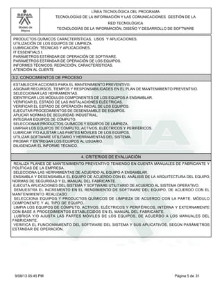 LÍNEA TECNOLÓGICA DEL PROGRAMA
TECNOLOGÍAS DE LA INFORMACIÓN Y LAS COMUNICACIONES GESTIÓN DE LA
Modelo de
Mejora

RED TECNOLÓGICA
TECNOLOGÍAS DE LA INFORMACIÓN, DISEÑO Y DESARROLLO DE SOFTWARE

PRODUCTOS QUÍMICOS CARACTERÍSTICAS, USOS Y APLICACIONES.
UTILIZACIÓN DE LOS EQUIPOS DE LIMPIEZA.
LUBRICACIÓN: TÉCNICAS Y APLICACIONES.
IT ESSENTIALS I.
PARÁMETROS ESTÁNDAR DE OPERACIÓN DE SOFTWARE.
PARÁMETROS ESTÁNDAR DE OPERACIÓN DE LOS EQUIPOS.
INFORMES TÉCNICOS: REDACCIÓN, CARACTERÍSTICAS.
ATENCIÓN AL CLIENTE

3.2. CONOCIMIENTOS DE PROCESO
ESTABLECER ACCIONES PARA EL MANTENIMIENTO PREVENTIVO.
ASIGNAR RECURSOS, TIEMPOS Y RESPONSABILIDADES EN EL PLAN DE MANTENIMIENTO PREVENTIVO.
SELECCIONAR LAS HERRAMIENTAS.
IDENTIFICAR LOS MÓDULOS COMPONENTES DE LOS EQUIPOS A ENSAMBLAR.
VERIFICAR EL ESTADO DE LAS INSTALACIONES ELÉCTRICAS.
VERIFICAR EL ESTADO DE OPERACIÓN INICIAL DE LOS EQUIPOS.
EJECUTAR PROCEDIMIENTOS DE DESENSAMBLE DE EQUIPOS.
APLICAR NORMAS DE SEGURIDAD INDUSTRIAL.
INTEGRAR EQUIPOS DE CÓMPUTO.
SELECCIONAR PRODUCTOS QUÍMICOS Y EQUIPOS DE LIMPIEZA.
LIMPIAR LOS EQUIPOS DE CÓMPUTO, ACTIVOS, ELÉCTRICOS Y PERIFÉRICOS.
LUBRICAR Y/O AJUSTAR LAS PARTES MÓVILES DE LOS EQUIPOS.
UTILIZAR SOFTWARE UTILITARIO Y HERRAMIENTAS DEL SISTEMA.
PROBAR Y ENTREGAR LOS EQUIPOS AL USUARIO.
DILIGENCIAR EL INFORME TÉCNICO.

4. CRITERIOS DE EVALUACIÓN
REALIZA PLANES DE MANTENIMIENTO PREVENTIVO TENIENDO EN CUENTA MANUALES DE FABRICANTE Y
POLÍTICAS DE LA EMPRESA.
SELECCIONA LAS HERRAMIENTAS DE ACUERDO AL EQUIPO A ENSAMBLAR.
ENSAMBLA Y DESENSAMBLA EL EQUIPO DE ACUERDO CON EL ANÁLISIS DE LA ARQUITECTURA DEL EQUIPO,
NORMAS DE SEGURIDAD Y EL MANUAL DEL FABRICANTE.
EJECUTA APLICACIONES DEL SISTEMA Y SOFTWARE UTILITARIO DE ACUERDO AL SISTEMA OPERATIVO.
DEMUESTRA EL INCREMENTO EN EL RENDIMIENTO DE SOFTWARE DEL EQUIPO, DE ACUERDO CON EL
MANTENIMIENTO REALIZADO
SELECCIONA EQUIPOS Y PRODUCTOS QUÍMICOS DE LIMPIEZA DE ACUERDO CON LA PARTE, MÓDULO
COMPONENTE Y AL TIPO DE EQUIPO.
LIMPIA LOS EQUIPOS DE CÓMPUTO, ACTIVOS, ELÉCTRICOS Y PERIFÉRICOS, INTERNA Y EXTERNAMENTE
CON BASE A PROCEDIMIENTOS ESTABLECIDOS EN EL MANUAL DEL FABRICANTE.
LUBRICA Y/O AJUSTA LAS PARTES MÓVILES DE LOS EQUIPOS, DE ACUERDO A LOS MANUALES DEL
FABRICANTE.
VERIFICA EL FUNCIONAMIENTO DEL SOFTWARE DEL SISTEMA Y SUS APLICATIVOS, SEGÚN PARÁMETROS
ESTÁNDAR DE OPERACIÓN.

9/08/13 05:45 PM

Página 5 de 31

 