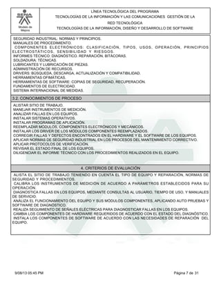 LÍNEA TECNOLÓGICA DEL PROGRAMA
TECNOLOGÍAS DE LA INFORMACIÓN Y LAS COMUNICACIONES GESTIÓN DE LA
Modelo de
Mejora

RED TECNOLÓGICA
TECNOLOGÍAS DE LA INFORMACIÓN, DISEÑO Y DESARROLLO DE SOFTWARE

SEGURIDAD INDUSTRIAL: NORMAS Y PRINCIPIOS.
MANUALES DE PROCEDIMIENTO.
COMPONENTES ELECTRÓNICOS: CLASIFICACIÓN, TIPOS, USOS, OPERACIÓN, PRINCIPIOS
ELECTROSTÁTICOS, SENSIBILIDAD Y RIESGOS.
INFORMES TÉCNICO: DIAGNÓSTICO. REPARACIÓN. BITÁCORAS.
SOLDADURA: TÉCNICAS.
LUBRICANTES Y LUBRICACIÓN DE PIEZAS.
ADMINISTRACIÓN DE RECURSOS.
DRIVERS: BÚSQUEDA, DESCARGA, ACTUALIZACIÓN Y COMPATIBILIDAD.
HERRAMIENTAS OFIMÁTICAS.
HERRAMIENTAS DE SOFTWARE: COPIAS DE SEGURIDAD, RECUPERACIÓN.
FUNDAMENTOS DE ELECTRICIDAD.
SISTEMA INTERNACIONAL DE MEDIDAS.

3.2. CONOCIMIENTOS DE PROCESO
ALISTAR SITIO DE TRABAJO.
MANEJAR INSTRUMENTOS DE MEDICIÓN.
ANALIZAR FALLAS EN LOS EQUIPOS.
INSTALAR SISTEMAS OPERATIVOS.
INSTALAR PROGRAMAS DE APLICACIÓN.
REEMPLAZAR MÓDULOS, COMPONENTES ELECTRÓNICOS Y MECÁNICOS.
INSTALAR LOS DRIVER DE LOS MÓDULOS COMPONENTES REEMPLAZADOS.
CORREGIR FALLAS Y DEFECTOS ENCONTRADOS EN EL HARDWARE Y EL SOFTWARE DE LOS EQUIPOS.
APLICAR NORMAS DE SEGURIDAD INDUSTRIAL EN LOS PROCESOS DEL MANTENIMIENTO CORRECTIVO.
APLICAR PROTOCOLOS DE VERIFICACIÓN.
REVISAR EL ESTADO FINAL DE LOS EQUIPOS.
DILIGENCIAR EL INFORME TÉCNICO CON LOS PROCEDIMIENTOS REALIZADOS EN EL EQUIPO.

4. CRITERIOS DE EVALUACIÓN
ALISTA EL SITIO DE TRABAJO TENIENDO EN CUENTA EL TIPO DE EQUIPO Y REPARACIÓN, NORMAS DE
SEGURIDAD Y PROCEDIMIENTOS.
CALIBRA LOS INSTRUMENTOS DE MEDICIÓN DE ACUERDO A PARÁMETROS ESTABLECIDOS PARA SU
OPERACIÓN.
DIAGNOSTICA FALLAS EN LOS EQUIPOS, MEDIANTE CONSULTAS AL USUARIO, TIEMPO DE USO, Y MANUALES
DE SERVICIO.
ANÁLIZA EL FUNCIONAMIENTO DEL EQUIPO Y SUS MÓDULOS COMPONENTES, APLICANDO AUTO PRUEBAS Y
SOFTWARE DE DIAGNÓSTICO.
REALIZA SEGUIMIENTO DE SEÑALES ELÉCTRICAS PARA DIAGNOSTICAR FALLAS EN LOS EQUIPOS.
CAMBIA LOS COMPONENTES DE HARDWARE REQUERIDOS DE ACUERDO CON EL ESTADO DEL DIAGNÓSTICO.
INSTALA LOS COMPONENTES DE SOFTWARE DE ACUERDO CON LAS NECESIDADES DE REPARACIÓN DEL
EQUIPO.

9/08/13 05:45 PM

Página 7 de 31

 