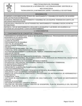 LÍNEA TECNOLÓGICA DEL PROGRAMA
TECNOLOGÍAS DE LA INFORMACIÓN Y LAS COMUNICACIONES GESTIÓN DE LA
Modelo de
Mejora

RED TECNOLÓGICA
TECNOLOGÍAS DE LA INFORMACIÓN, DISEÑO Y DESARROLLO DE SOFTWARE

DENOMINACIÓN
ELABORAR LA DOCUMENTACIÓN TÉCNICA DEL MANTENIMIENTO Y ENSAMBLE DE EQUIPOS, DE ACUERDO
CON LAS POLÍTICAS ESTABLECIDAS.
PLANEAR EL PROCESO DEL MANTENIMIENTO Y ENSAMBLE DE LOS EQUIPOS, TENIENDO EN CUENTA LOS
RECURSOS PRESUPUESTADOS.
CONTROLAR EL PROCESO DE LAS ACTIVIDADES DEL MANTENIMIENTO Y ENSAMBLE SEGÚN LAS METAS
ESTABLECIDAS.
DEFINIR EL TIPO DE MANTENIMIENTO A REALIZAR A LOS EQUIPOS Y LAS REDES, DE ACUERDO A LA
ACTIVIDAD DE LOS EQUIPOS Y COSTO DE MANTENIMIENTO.

3. CONOCIMIENTOS
3.1. CONOCIMIENTOS DE CONCEPTOS Y PRINCIPIOS
HERRAMIENTAS INFORMÁTICAS: MANEJO DE HOJAS ELECTRÓNICAS, PROCESADORES DE DOCUMENTOS,
HERRAMIENTAS DE MENSAJERÍA.
TIPOS DE MANTENIMIENTO
CLASES DE EQUIPOS
PROCEDIMIENTOS DE ENSAMBLE
VIDA ÚTIL DE LOS EQUIPOS
OBSOLESCENCIA TECNOLÓGICA
INSUMOS
COMPONENTES DE RECAMBIO: FRU, CRU
FORMATOS: TIPOS, CARACTERÍSTICAS, DILIGENCIAMIENTO
ACCIONES DE MANTENIMIENTO: ELABORACIÓN, TIEMPOS, CONSIDERACIONES PREVIAS.
ANÁLISIS DE COSTOS
MANEJO DE BASES DE DATOS
MANEJO DE MANUALES DE FABRICANTES EN ESPAÑOL Y EN INGLES
MANEJO DE PROVEEDORES, RELACIONES COMERCIALES, MANUALES DE PRODUCTOS, SOLICITUD DE
COTIZACIÓN, CONSULTA POR INTERNET
MATEMÁTICAS: GRAFICO DE FUNCIONES, MÉTODOS Y TIEMPOS.
ESTADÍSTICAS: FRECUENCIAS, HISTOGRAMAS, GRÁFICOS DE DISPERSIÓN Y TENDENCIAS.
ELABORACIÓN DE PRESUPUESTO
PLANES DE MANTENIMIENTO
PRESUPUESTO: ELABORACIÓN, PLANIFICACIÓN, CONTROL
POLÍTICAS EMPRESARIALES.
LIDERAZGO Y TRABAJO EN EQUIPO: TÉCNICAS DE ENTREVISTA, RELACIONES HUMANAS
ANÁLISIS DE FLUJO: ALGORITMOS, DIAGRAMAS DE FLUJO
MANEJO DE CATÁLOGOS DE FABRICANTES Y PROVEEDORES: DE INSTRUMENTOS, DE HERRAMIENTAS Y
COMPONENTES
SUMINISTROS, TIPOS.
SOFTWARE DE MANTENIMIENTO: PROPIOS DE CADA FABRICANTE Y SOFTWARE DE MANTENIMIENTO
GENERAL
CONTROL DE INVENTARIO
SOFTWARE ESTADÍSTICO: CONCEPTO, MANEJO.
GESTIÓN DEL RECURSO HUMANO: ANÁLISIS DE DESEMPEÑO, PLAN DE DESARROLLO DEL RECURSO
HUMANO, PLAN DE INCENTIVOS

15/12/13 01:13 PM

Página 10 de 29

 