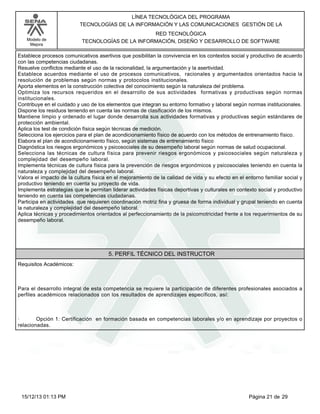 LÍNEA TECNOLÓGICA DEL PROGRAMA
TECNOLOGÍAS DE LA INFORMACIÓN Y LAS COMUNICACIONES GESTIÓN DE LA
Modelo de
Mejora

RED TECNOLÓGICA
TECNOLOGÍAS DE LA INFORMACIÓN, DISEÑO Y DESARROLLO DE SOFTWARE

Establece procesos comunicativos asertivos que posibilitan la convivencia en los contextos social y productivo de acuerdo
con las competencias ciudadanas.
Resuelve conflictos mediante el uso de la racionalidad, la argumentación y la asertividad.
Establece acuerdos mediante el uso de procesos comunicativos, racionales y argumentados orientados hacia la
resolución de problemas según normas y protocolos institucionales.
Aporta elementos en la construcción colectiva del conocimiento según la naturaleza del problema.
Optimiza los recursos requeridos en el desarrollo de sus actividades formativas y productivas según normas
institucionales.
Contribuye en el cuidado y uso de los elementos que integran su entorno formativo y laboral según normas institucionales.
Dispone los residuos teniendo en cuenta las normas de clasificación de los mismos.
Mantiene limpio y ordenado el lugar donde desarrolla sus actividades formativas y productivas según estándares de
protección ambiental.
Aplica los test de condición física según técnicas de medición.
Selecciona los ejercicios para el plan de acondicionamiento físico de acuerdo con los métodos de entrenamiento físico.
Elabora el plan de acondicionamiento físico, según sistemas de entrenamiento físico
Diagnóstica los riesgos ergonómicos y psicosociales de su desempeño laboral según normas de salud ocupacional.
Selecciona las técnicas de cultura física para prevenir riesgos ergonómicos y psicosociales según naturaleza y
complejidad del desempeño laboral.
Implementa técnicas de cultura física para la prevención de riesgos ergonómicos y psicosociales teniendo en cuenta la
naturaleza y complejidad del desempeño laboral.
Valora el impacto de la cultura física en el mejoramiento de la calidad de vida y su efecto en el entorno familiar social y
productivo teniendo en cuenta su proyecto de vida.
Implementa estrategias que le permitan liderar actividades físicas deportivas y culturales en contexto social y productivo
teniendo en cuenta las competencias ciudadanas.
Participa en actividades que requieren coordinación motriz fina y gruesa de forma individual y grupal teniendo en cuenta
la naturaleza y complejidad del desempeño laboral.
Aplica técnicas y procedimientos orientados al perfeccionamiento de la psicomotricidad frente a los requerimientos de su
desempeño laboral.

5. PERFIL TÉCNICO DEL INSTRUCTOR
Requisitos Académicos:

Para el desarrollo integral de esta competencia se requiere la participación de diferentes profesionales asociados a
perfiles académicos relacionados con los resultados de aprendizajes específicos, así:

·
Opción 1: Certificación en formación basada en competencias laborales y/o en aprendizaje por proyectos o
relacionadas.

15/12/13 01:13 PM

Página 21 de 29

 