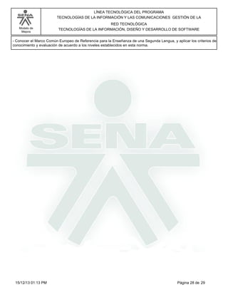LÍNEA TECNOLÓGICA DEL PROGRAMA
TECNOLOGÍAS DE LA INFORMACIÓN Y LAS COMUNICACIONES GESTIÓN DE LA
Modelo de
Mejora

RED TECNOLÓGICA
TECNOLOGÍAS DE LA INFORMACIÓN, DISEÑO Y DESARROLLO DE SOFTWARE

-Conocer el Marco Común Europeo de Referencia para la Enseñanza de una Segunda Lengua, y aplicar los criterios de
conocimiento y evaluación de acuerdo a los niveles establecidos en esta norma.

15/12/13 01:13 PM

Página 28 de 29

 