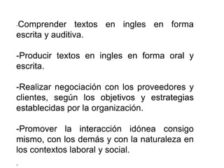 -Comprender textos en ingles en forma 
escrita y auditiva. 
-Producir textos en ingles en forma oral y 
escrita. 
-Realizar negociación con los proveedores y 
clientes, según los objetivos y estrategias 
establecidas por la organización. 
-Promover la interacción idónea consigo 
mismo, con los demás y con la naturaleza en 
los contextos laboral y social. 
- 
 